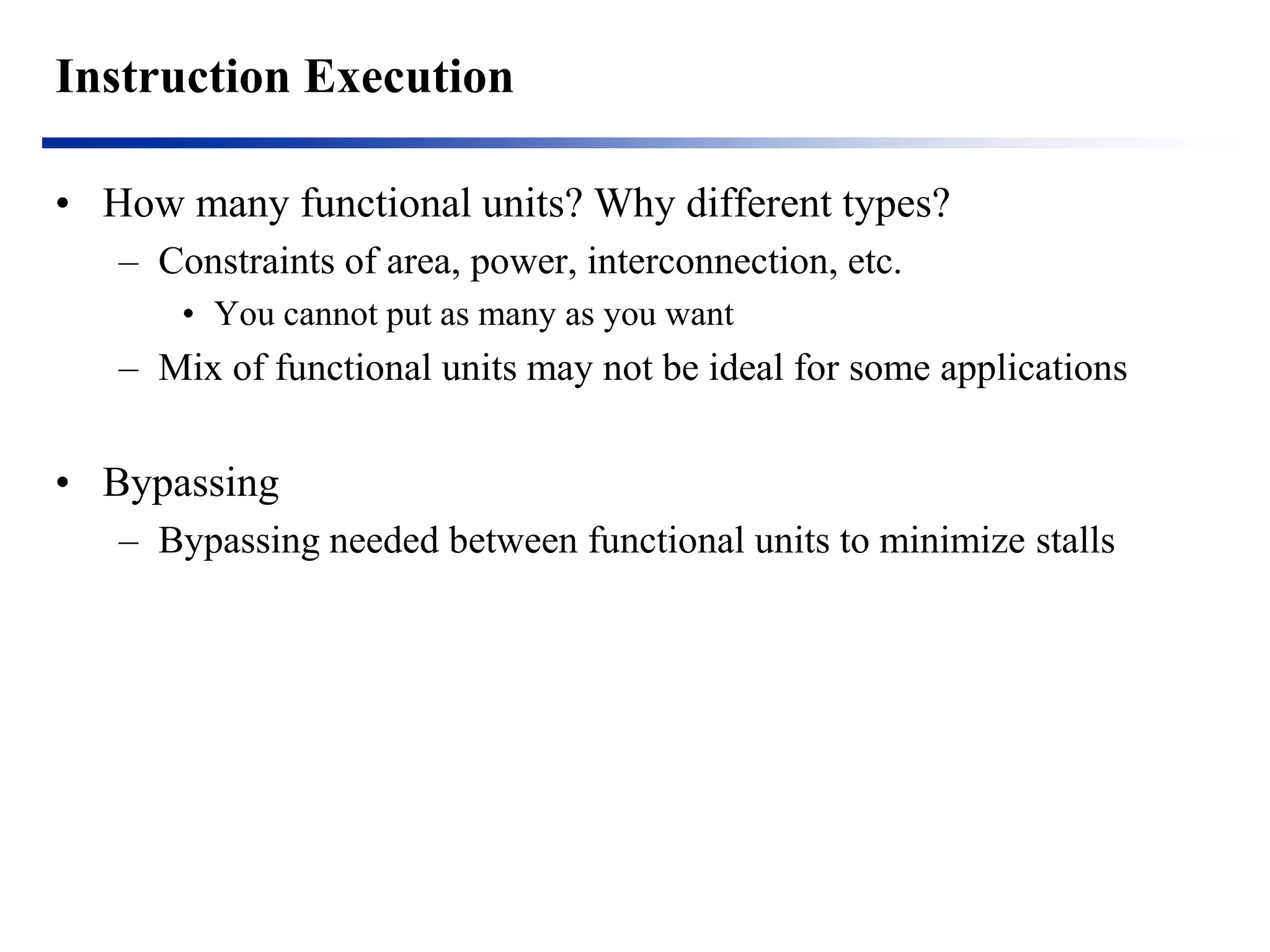 Instruction Execution 
•How many functional units? Why different types? 
–Constraints of area, power, interconnection, etc. 
•You cannot put as many as you want 
–Mix of functional units may not be ideal for some applications 
•Bypassing 
–Bypassing needed between functional units to minimize stalls 
 