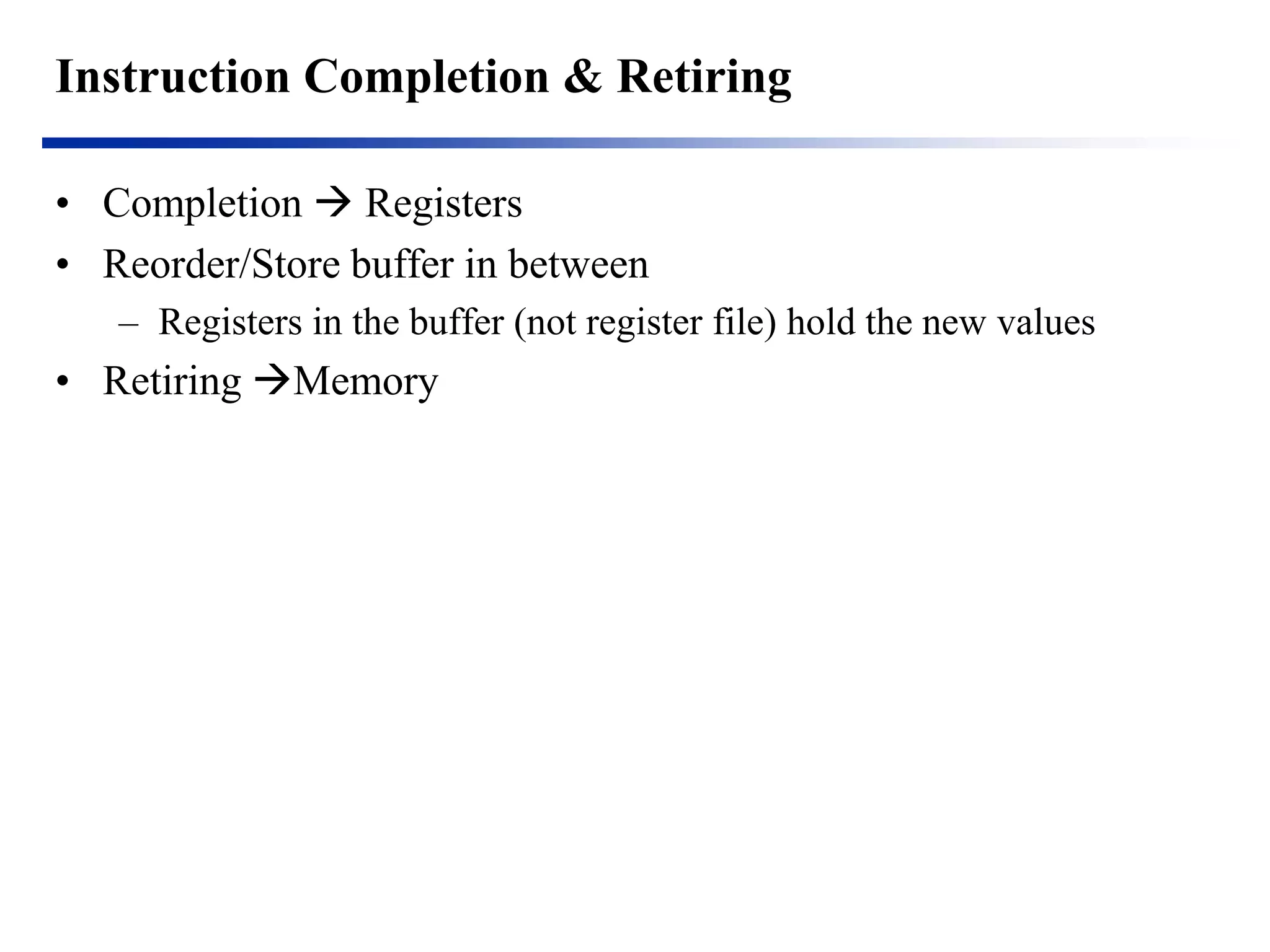 Instruction Completion & Retiring 
•Completion  Registers 
•Reorder/Store buffer in between 
–Registers in the buffer (not register file) hold the new values 
•Retiring Memory  