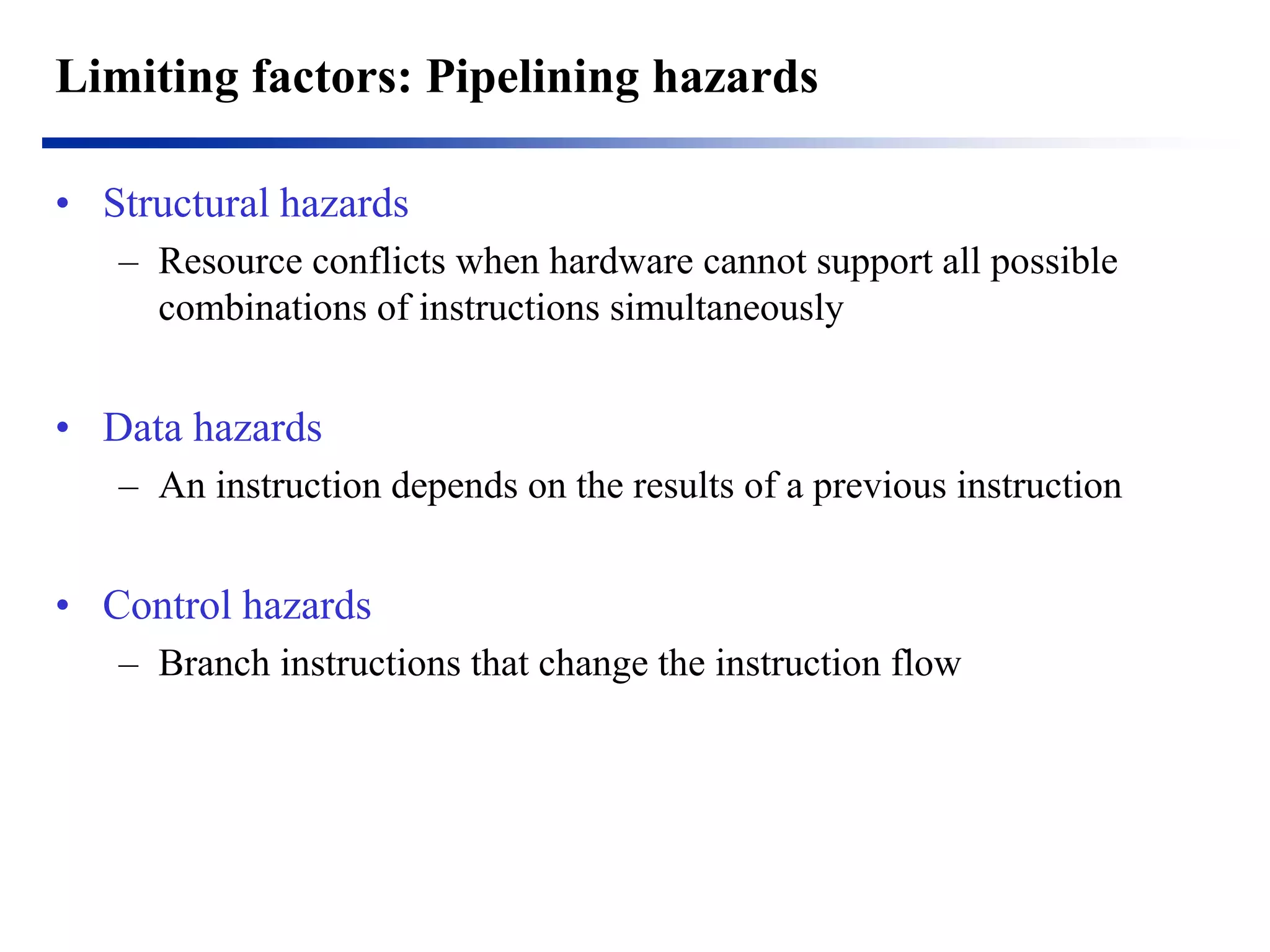 Limiting factors: Pipelining hazards 
•Structural hazards 
–Resource conflicts when hardware cannot support all possible combinations of instructions simultaneously 
•Data hazards 
–An instruction depends on the results of a previous instruction 
•Control hazards 
–Branch instructions that change the instruction flow 