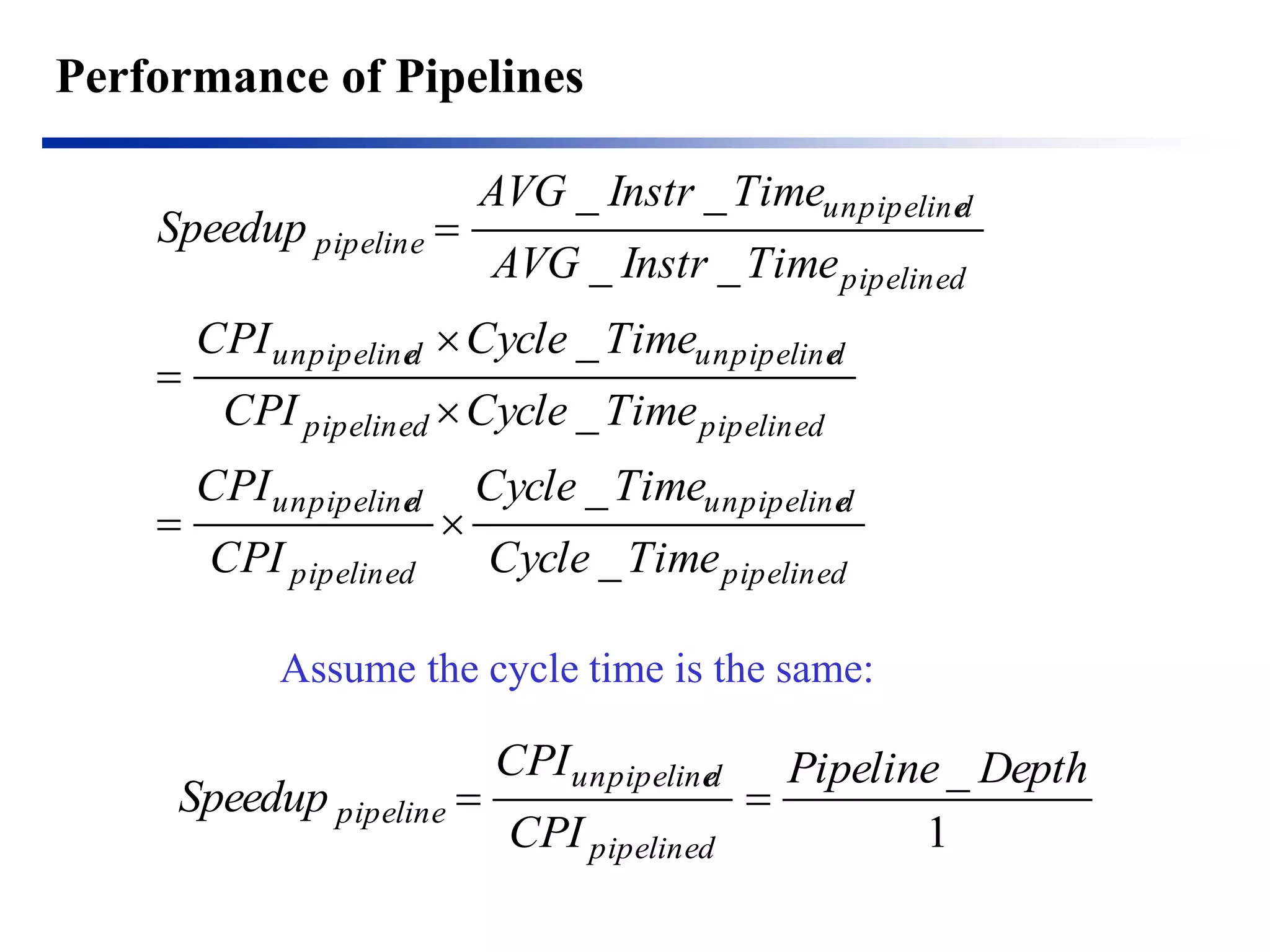 Performance of Pipelines 
pipelined 
unpipelined 
pipelined 
unpipelined 
pipelined pipelined 
unpipelined unpipelined 
pipelined 
unpipelined 
pipeline 
Cycle Time 
Cycle Time 
CPI 
CPI 
CPI Cycle Time 
CPI Cycle Time 
AVG Instr Time 
AVG Instr Time 
Speedup 
_ 
_ 
_ 
_ 
_ _ 
_ _ 
  
 
 
 
 
Assume the cycle time is the same: 
1 
Pipeline _ Depth 
CPI 
CPI 
Speedup 
pipelined 
unpipelined 
pipeline   
 