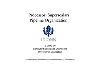 Processor: Superscalars Pipeline Organization 
Z. Jerry Shi 
Computer Science and Engineering 
University of Connecticut 
* Slides adapted from Blumrich&Gschwind/ELE475’03, Peh/ELE475’*  