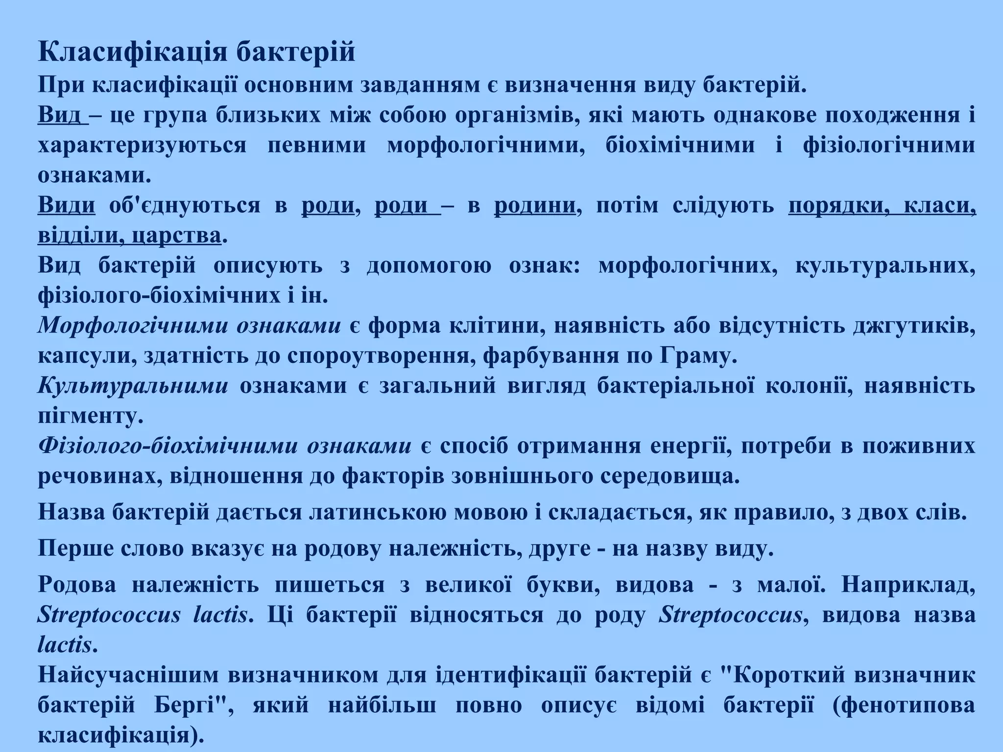 Класифікація бактерій
При класифікації основним завданням є визначення виду бактерій.
Вид – це група близьких між собою організмів, які мають однакове походження і
характеризуються певними морфологічними, біохімічними і фізіологічними
ознаками.
Види об'єднуються в роди, роди – в родини, потім слідують порядки, класи,
відділи, царства.
Вид бактерій описують з допомогою ознак: морфологічних, культуральних,
фізіолого­біохімічних і ін.
Морфологічними ознаками є форма клітини, наявність або відсутність джгутиків,
капсули, здатність до спороутворення, фарбування по Граму.
Культуральними ознаками є загальний вигляд бактеріальної колонії, наявність
пігменту.
Фізіолого-біохімічними ознаками є спосіб отримання енергії, потреби в поживних
речовинах, відношення до факторів зовнішнього середовища.
Назва бактерій дається латинською мовою і складається, як правило, з двох слів.
Перше слово вказує на родову належність, друге ­ на назву виду.
Родова належність пишеться з великої букви, видова ­ з малої. Наприклад,
Streptococcus lactis. Ці бактерії відносяться до роду Streptococcus, видова назва
lactis.
Найсучаснішим визначником для ідентифікації бактерій є "Короткий визначник
бактерій Бергі", який найбільш повно описує відомі бактерії (фенотипова
класифікація).
 