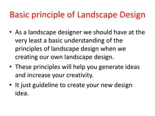 Basic principle of Landscape Design
• As a landscape designer we should have at the
very least a basic understanding of the
principles of landscape design when we
creating our own landscape design.
• These principles will help you generate ideas
and increase your creativity.
• It just guideline to create your new design
idea.
 