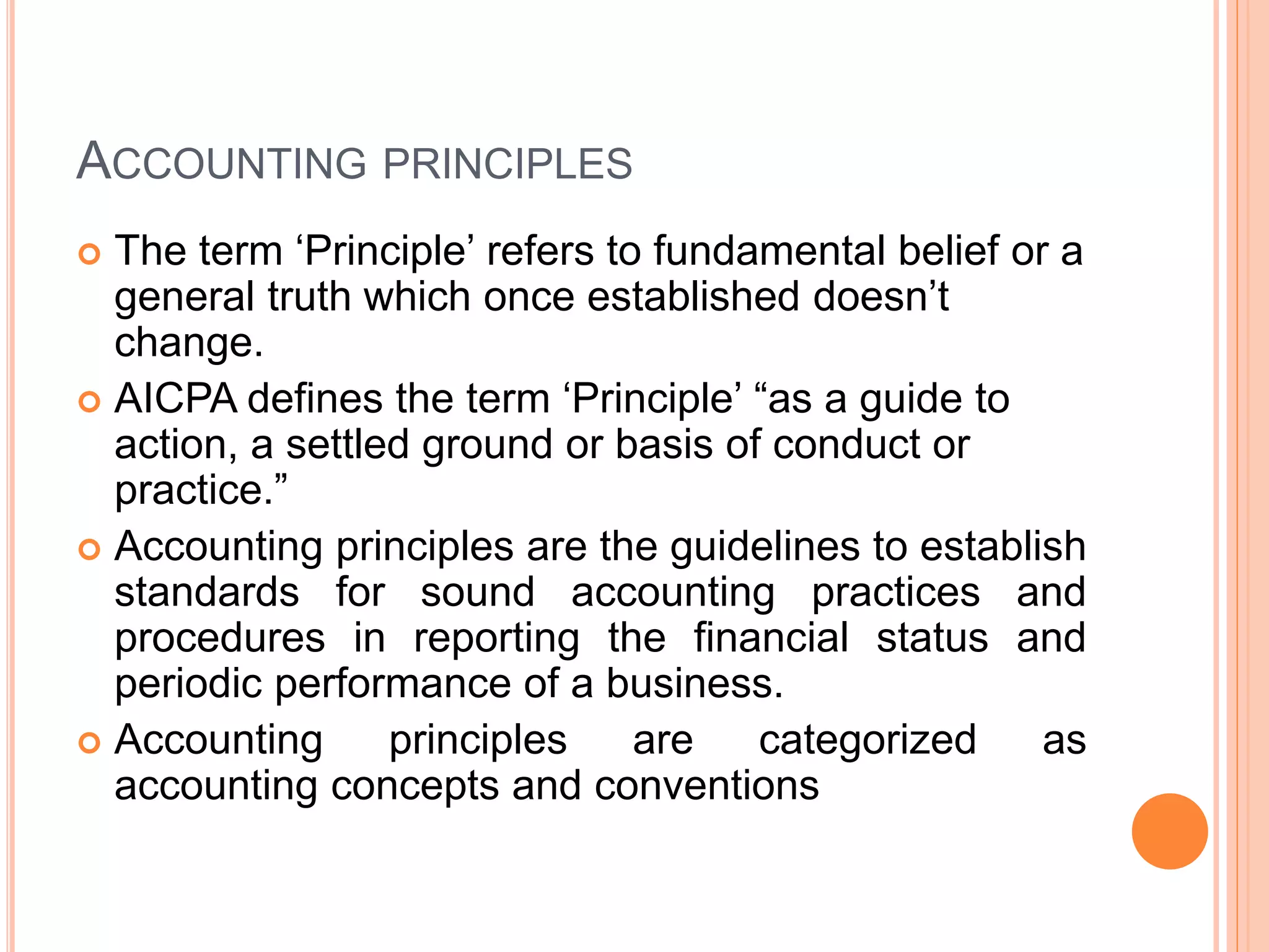 ACCOUNTING PRINCIPLES
 The term ‘Principle’ refers to fundamental belief or a
general truth which once established doesn’t
change.
 AICPA defines the term ‘Principle’ “as a guide to
action, a settled ground or basis of conduct or
practice.”
 Accounting principles are the guidelines to establish
standards for sound accounting practices and
procedures in reporting the financial status and
periodic performance of a business.
 Accounting principles are categorized as
accounting concepts and conventions
 