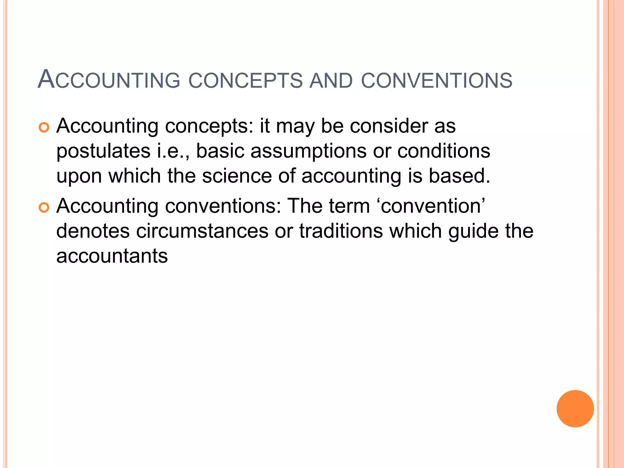 ACCOUNTING CONCEPTS AND CONVENTIONS
 Accounting concepts: it may be consider as
postulates i.e., basic assumptions or conditions
upon which the science of accounting is based.
 Accounting conventions: The term ‘convention’
denotes circumstances or traditions which guide the
accountants
 