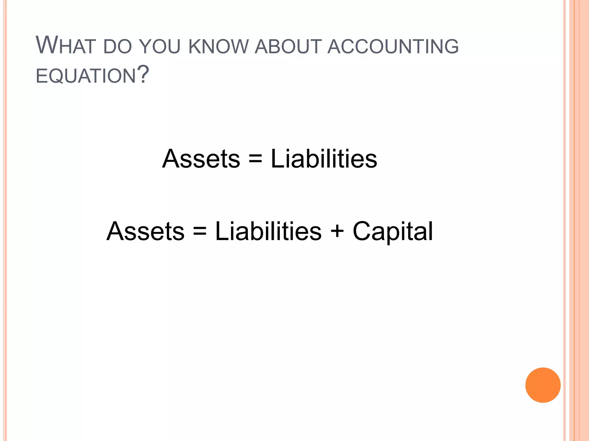 WHAT DO YOU KNOW ABOUT ACCOUNTING
EQUATION?
Assets = Liabilities
Assets = Liabilities + Capital
 