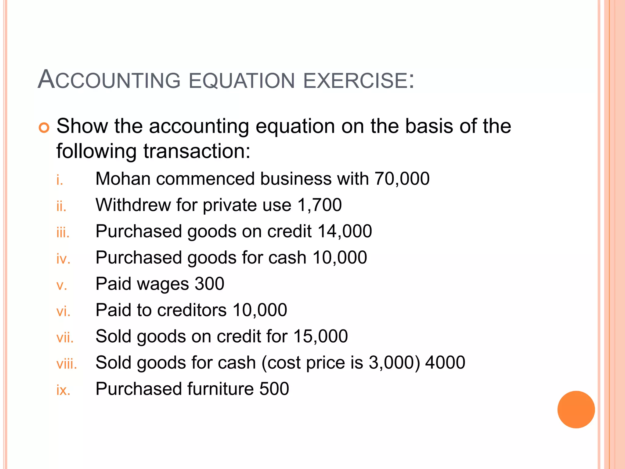ACCOUNTING EQUATION EXERCISE:
 Show the accounting equation on the basis of the
following transaction:
i. Mohan commenced business with 70,000
ii. Withdrew for private use 1,700
iii. Purchased goods on credit 14,000
iv. Purchased goods for cash 10,000
v. Paid wages 300
vi. Paid to creditors 10,000
vii. Sold goods on credit for 15,000
viii. Sold goods for cash (cost price is 3,000) 4000
ix. Purchased furniture 500
 