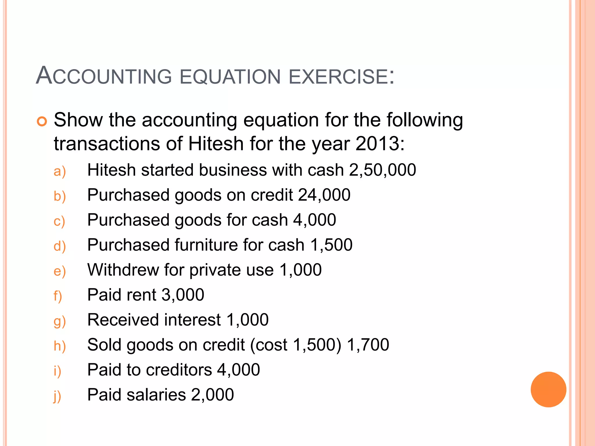 ACCOUNTING EQUATION EXERCISE:
 Show the accounting equation for the following
transactions of Hitesh for the year 2013:
a) Hitesh started business with cash 2,50,000
b) Purchased goods on credit 24,000
c) Purchased goods for cash 4,000
d) Purchased furniture for cash 1,500
e) Withdrew for private use 1,000
f) Paid rent 3,000
g) Received interest 1,000
h) Sold goods on credit (cost 1,500) 1,700
i) Paid to creditors 4,000
j) Paid salaries 2,000
 