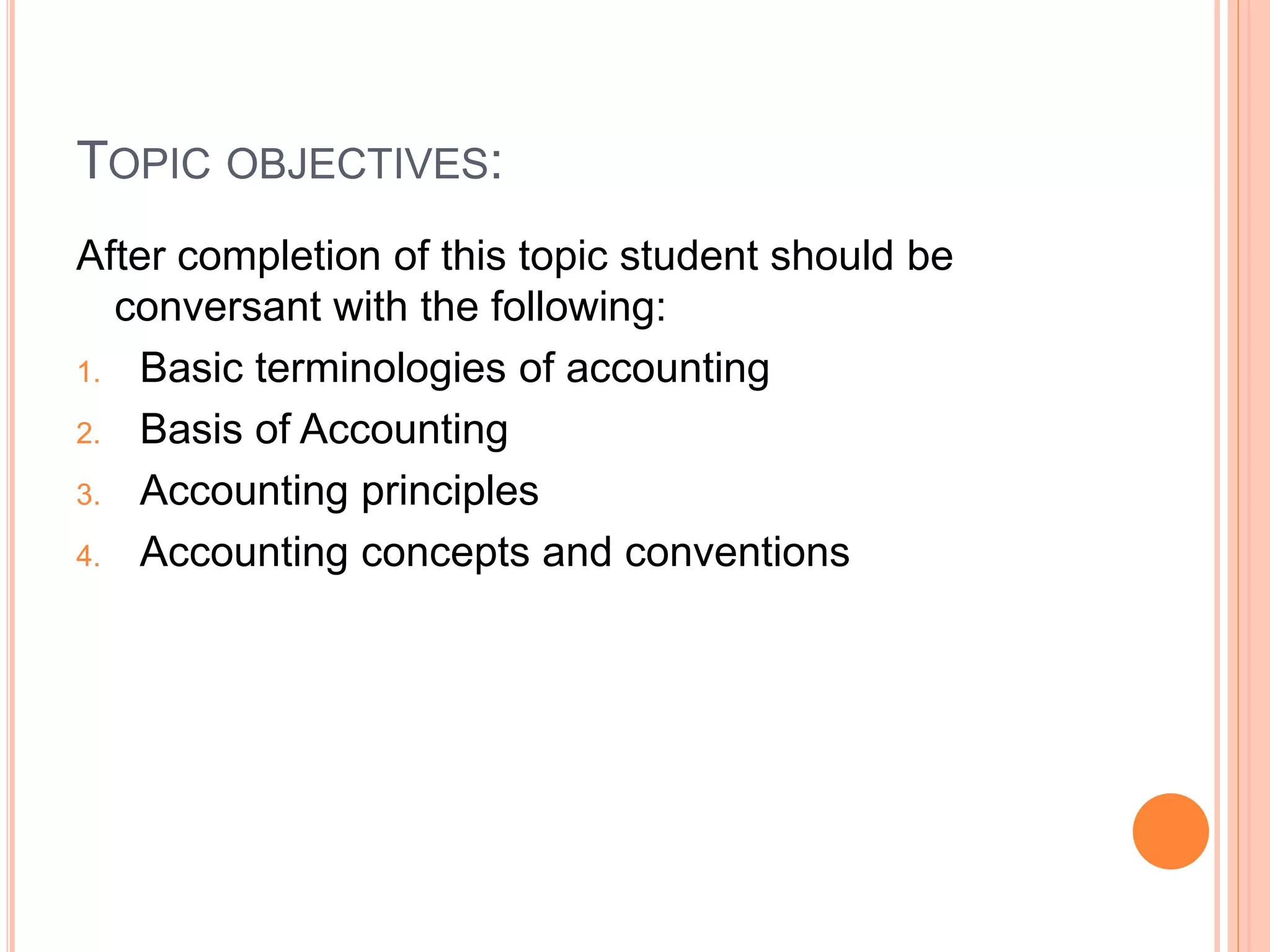 TOPIC OBJECTIVES:
After completion of this topic student should be
conversant with the following:
1. Basic terminologies of accounting
2. Basis of Accounting
3. Accounting principles
4. Accounting concepts and conventions
 