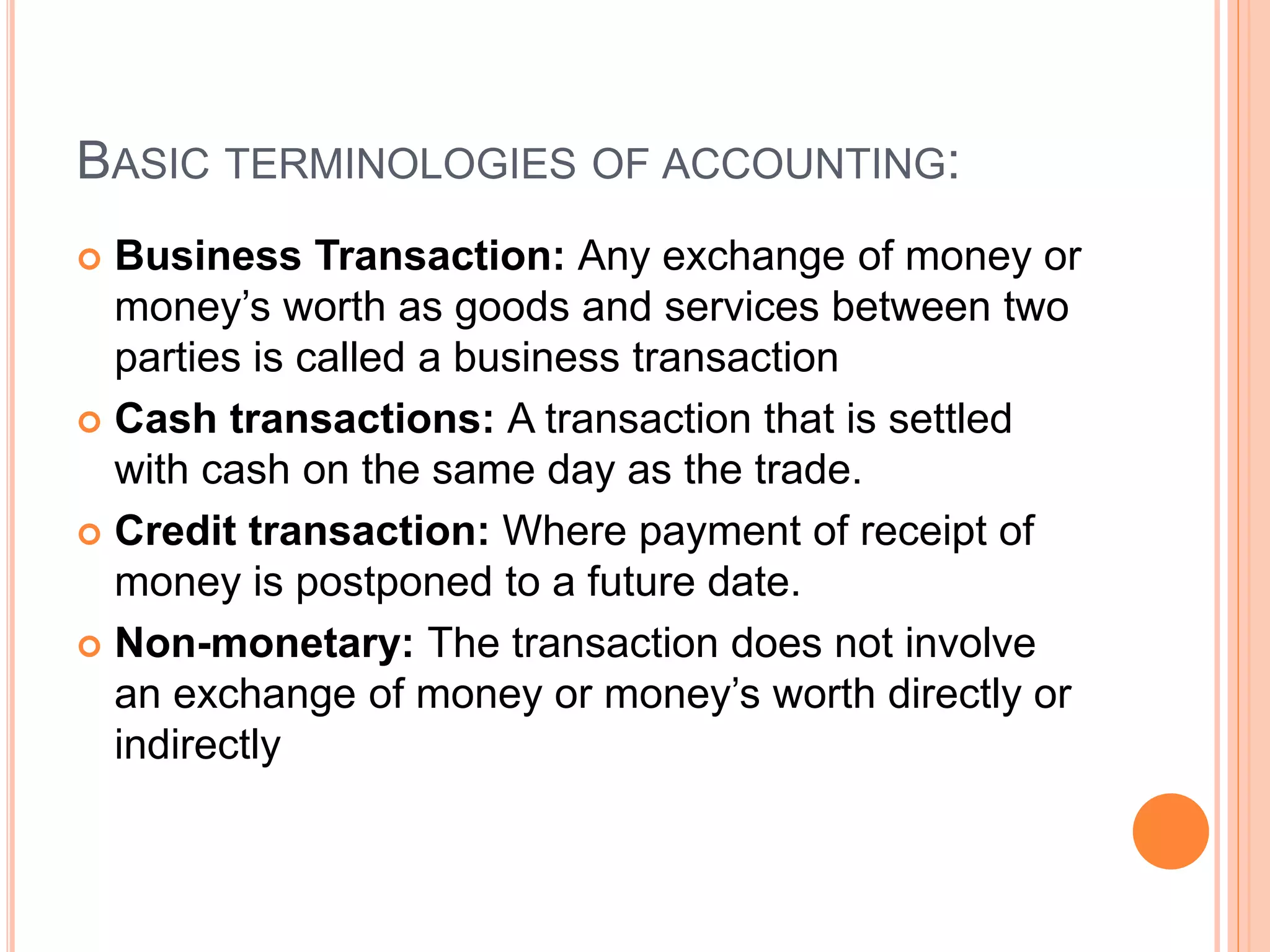 BASIC TERMINOLOGIES OF ACCOUNTING:
 Business Transaction: Any exchange of money or
money’s worth as goods and services between two
parties is called a business transaction
 Cash transactions: A transaction that is settled
with cash on the same day as the trade.
 Credit transaction: Where payment of receipt of
money is postponed to a future date.
 Non-monetary: The transaction does not involve
an exchange of money or money’s worth directly or
indirectly
 