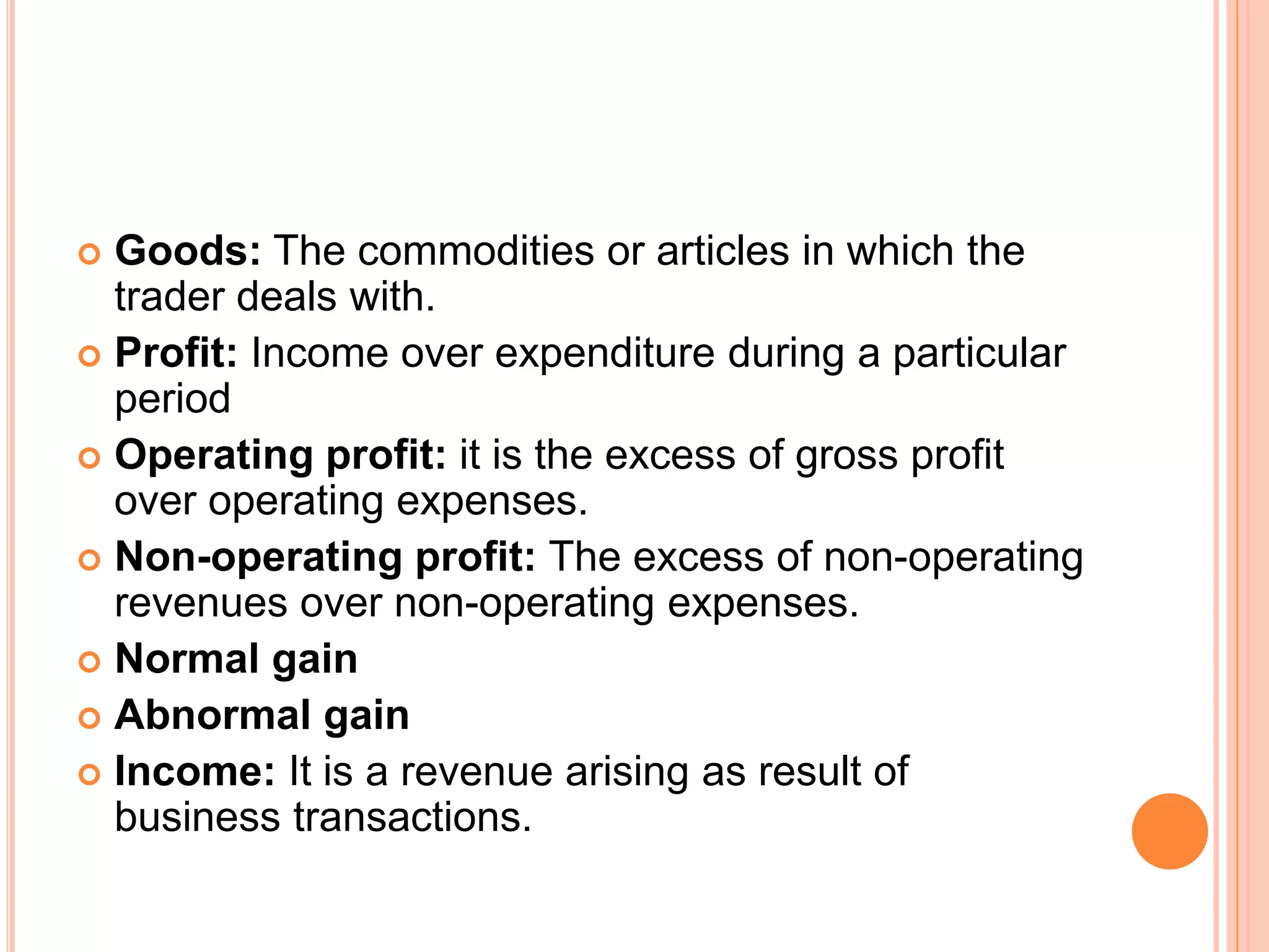  Goods: The commodities or articles in which the
trader deals with.
 Profit: Income over expenditure during a particular
period
 Operating profit: it is the excess of gross profit
over operating expenses.
 Non-operating profit: The excess of non-operating
revenues over non-operating expenses.
 Normal gain
 Abnormal gain
 Income: It is a revenue arising as result of
business transactions.
 