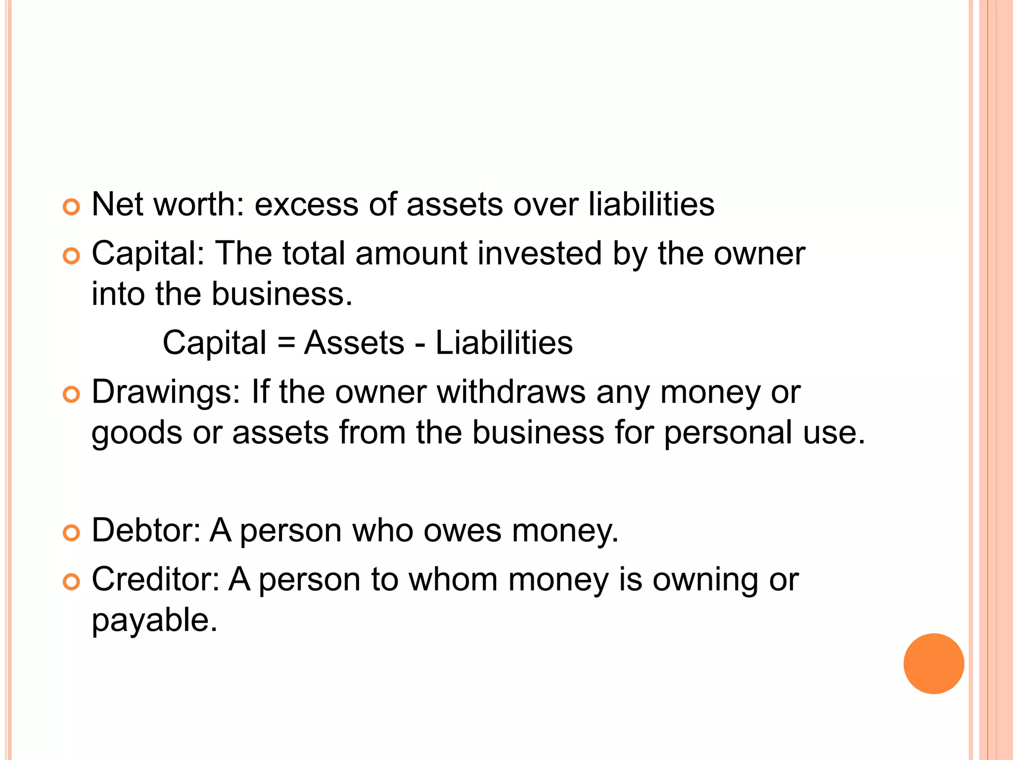  Net worth: excess of assets over liabilities
 Capital: The total amount invested by the owner
into the business.
Capital = Assets - Liabilities
 Drawings: If the owner withdraws any money or
goods or assets from the business for personal use.
 Debtor: A person who owes money.
 Creditor: A person to whom money is owning or
payable.
 