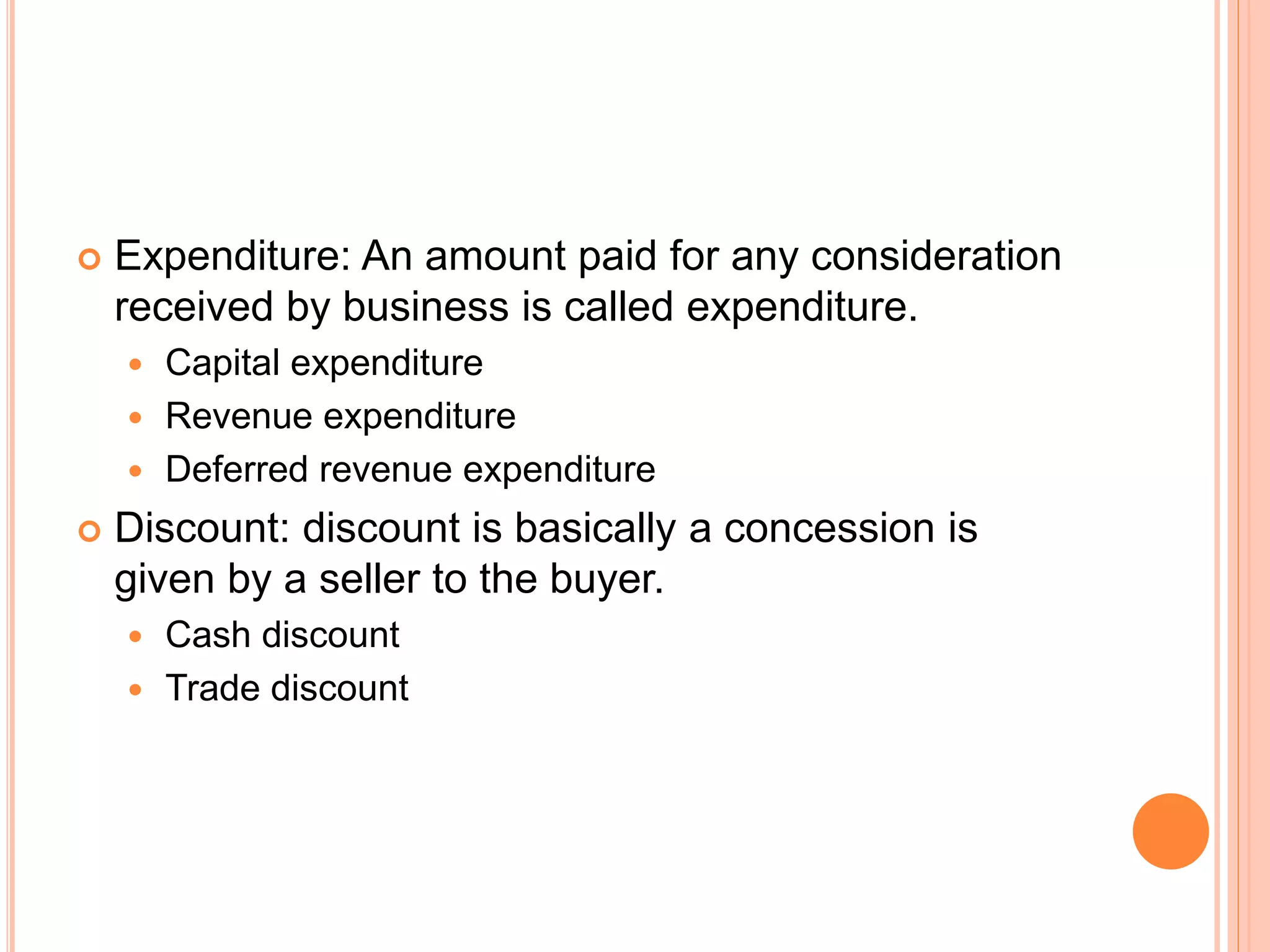 Expenditure: An amount paid for any consideration
received by business is called expenditure.
 Capital expenditure
 Revenue expenditure
 Deferred revenue expenditure
 Discount: discount is basically a concession is
given by a seller to the buyer.
 Cash discount
 Trade discount
 