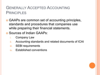 GENERALLY ACCEPTED ACCOUNTING
PRINCIPLES
 GAAPs are common set of accounting principles,
standards and procedures that companies use
while preparing their financial statements.
 Sources of Indian GAAPs:
i. Company Law
ii. Accounting standards and related documents of ICAI
iii. SEBI requirements
iv. Established conventions
 