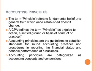ACCOUNTING PRINCIPLES
 The term ‘Principle’ refers to fundamental belief or a
general truth which once established doesn’t
change.
 AICPA defines the term ‘Principle’ “as a guide to
action, a settled ground or basis of conduct or
practice.”
 Accounting principles are the guidelines to establish
standards for sound accounting practices and
procedures in reporting the financial status and
periodic performance of a business.
 Accounting principles are categorized as
accounting concepts and conventions
 