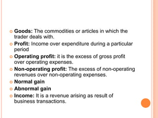  Goods: The commodities or articles in which the
trader deals with.
 Profit: Income over expenditure during a particular
period
 Operating profit: it is the excess of gross profit
over operating expenses.
 Non-operating profit: The excess of non-operating
revenues over non-operating expenses.
 Normal gain
 Abnormal gain
 Income: It is a revenue arising as result of
business transactions.
 