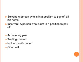  Solvent: A person who is in a position to pay off all
his debts.
 Insolvent: A person who is not in a position to pay
off
 Accounting year
 Trading concern
 Not for profit concern
 Good will
 