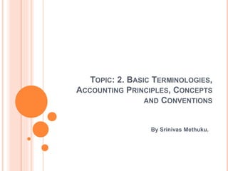 TOPIC: 2. BASIC TERMINOLOGIES,
ACCOUNTING PRINCIPLES, CONCEPTS
AND CONVENTIONS
By Srinivas Methuku.
 