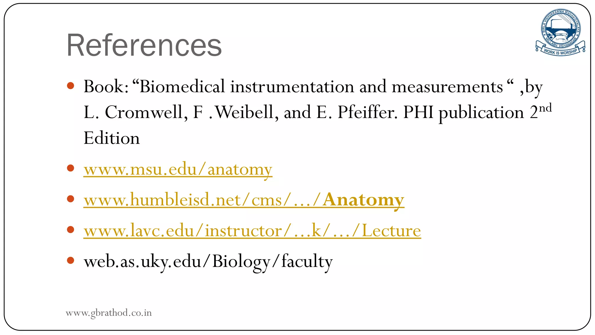 References
 Book:“Biomedical instrumentation and measurements “ ,by
L. Cromwell, F .Weibell, and E. Pfeiffer. PHI publication 2nd
Edition
 www.msu.edu/anatomy
 www.humbleisd.net/cms/.../Anatomy
 www.lavc.edu/instructor/...k/.../Lecture
 web.as.uky.edu/Biology/faculty
www.gbrathod.co.in
 
