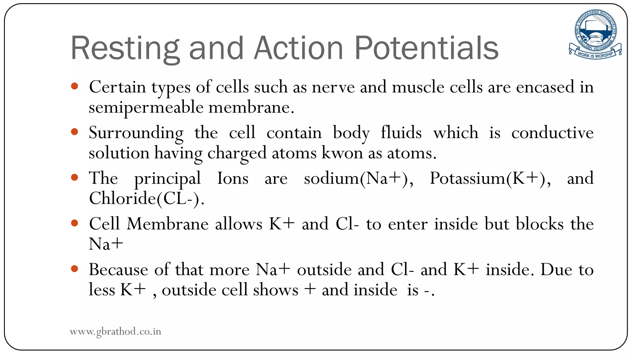 Resting and Action Potentials
 Certain types of cells such as nerve and muscle cells are encased in
semipermeable membrane.
 Surrounding the cell contain body fluids which is conductive
solution having charged atoms kwon as atoms.
 The principal Ions are sodium(Na+), Potassium(K+), and
Chloride(CL-).
 Cell Membrane allows K+ and Cl- to enter inside but blocks the
Na+
 Because of that more Na+ outside and Cl- and K+ inside. Due to
less K+ , outside cell shows + and inside is -.
www.gbrathod.co.in
 