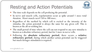 Resting and Action Potentials
 The time scale depends on the cell producing the potential.
 In nerve and muscle cells, repolarization occur as spike around 1 msec total
duration. Heart muscle need 150 to 300 msec.
 Regardless of the method by which cell is excited or the intensity of the
stimulus, the action potential is always the same for any given cell. This is
known as the all-or-nothing law.
 The small period of time where the cell can not respond to any new stimulus is
known as a absolute refractory period, last for 1 msec in nerve cells.
 Following the absolute refractory period, there occurs a relative
refractory period, during which another action potential can be triggered
but much stronger stimulation is required.
www.gbrathod.co.in
 