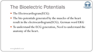 The Bioelectric Potentials
 The Electrocardiogram(ECG)
 The bio-potentials generated by the muscles of the heart
result in the electrocardiogram(ECG). German word EKG
 To understand the ECG generation, Need to understand the
anatomy of the heart.
www.gbrathod.co.in
 