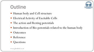 Outline
 Human body and Cell structure
 ElectricalActivity of Excitable Cells
 The action and Resting potentials
 Introduction of Bio-potentials related to the human body
 Outcomes
 Reference
 Questions
www.gbrathod.co.in
 
