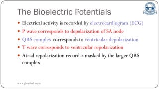 The Bioelectric Potentials
 Electrical activity is recorded by electrocardiogram (ECG)
 P wave corresponds to depolarization of SA node
 QRS complex corresponds to ventricular depolarization
 T wave corresponds to ventricular repolarization
 Atrial repolarization record is masked by the larger QRS
complex
www.gbrathod.co.in
 