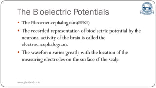 The Bioelectric Potentials
 The Electroencephalogram(EEG)
 The recorded representation of bioelectric potential by the
neuronal activity of the brain is called the
electroencephalogram.
 The waveform varies greatly with the location of the
measuring electrodes on the surface of the scalp.
www.gbrathod.co.in
 