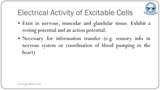 Electrical Activity of Excitable Cells
 Exist in nervous, muscular and glandular tissue. Exhibit a
resting potential and an action potential.
 Necessary for information transfer (e.g. sensory info in
nervous system or coordination of blood pumping in the
heart)
www.gbrathod.co.in
 