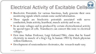Electrical Activity of Excitable Cells
 Bioelectric Potentials: for various functions, body generate their own
monitoring signals which contain some useful information.
 These signals are bioelectric potentials associated with nerve
conduction, brain activity, heartbeat, muscle activity and so on.
 Its an ionic voltages and its produced by certain electrochemical activity
by special types of cells. Transducers can convert this ionic to electrical
voltages.
 First time Italian Professor, Luigi Galvani(1786), claim that he found
electricity in muscle of a frog’s leg. In human 1903 by Dutch physician
willem Einthoven.
 Development of semiconductor electronics, the research made easy.
www.gbrathod.co.in
 