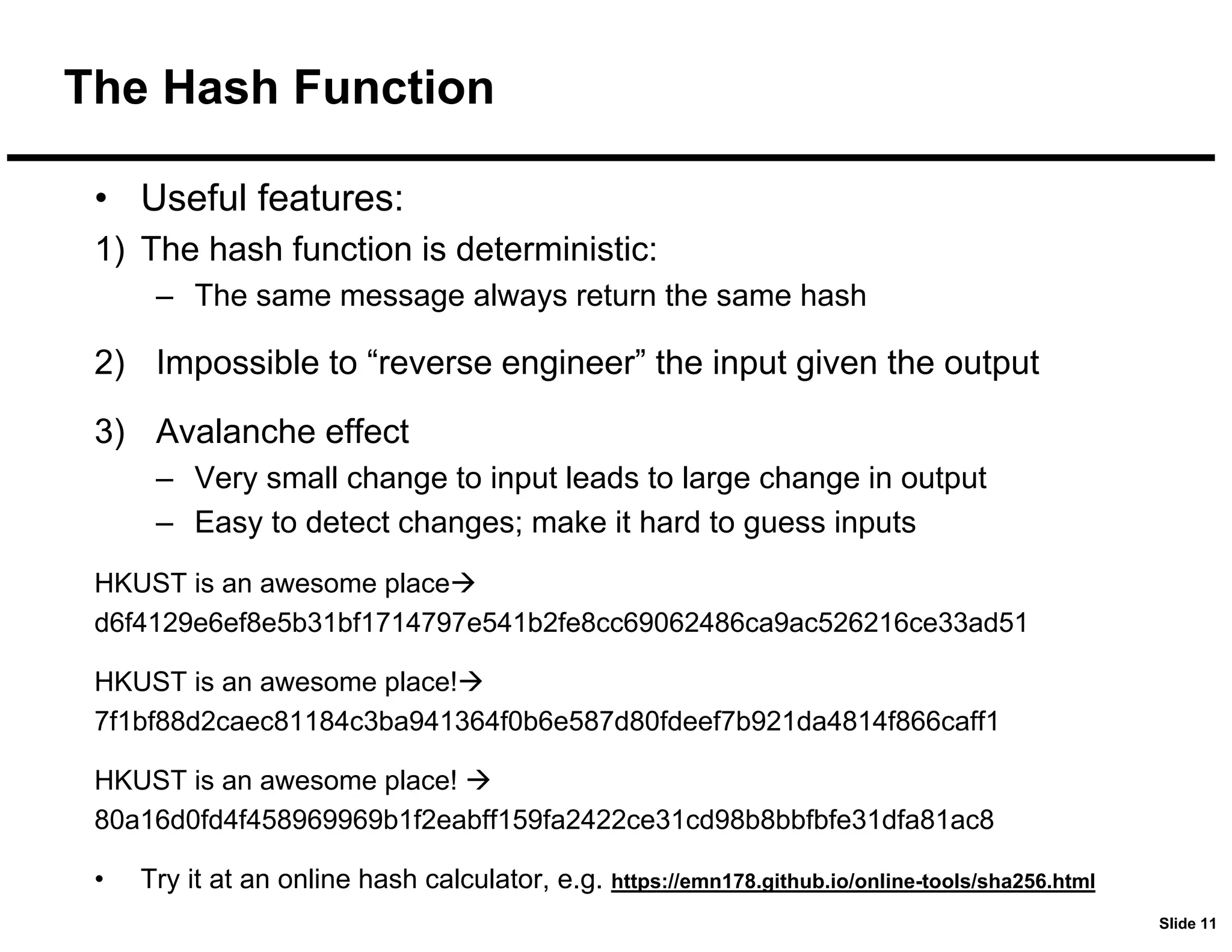 Slide 11
The Hash Function
• Useful features:
1) The hash function is deterministic:
– The same message always return the same hash
2) Impossible to “reverse engineer” the input given the output
3) Avalanche effect
– Very small change to input leads to large change in output
– Easy to detect changes; make it hard to guess inputs
HKUST is an awesome place
d6f4129e6ef8e5b31bf1714797e541b2fe8cc69062486ca9ac526216ce33ad51
HKUST is an awesome place!
7f1bf88d2caec81184c3ba941364f0b6e587d80fdeef7b921da4814f866caff1
HKUST is an awesome place! 
80a16d0fd4f458969969b1f2eabff159fa2422ce31cd98b8bbfbfe31dfa81ac8
• Try it at an online hash calculator, e.g. https://emn178.github.io/online-tools/sha256.html
 