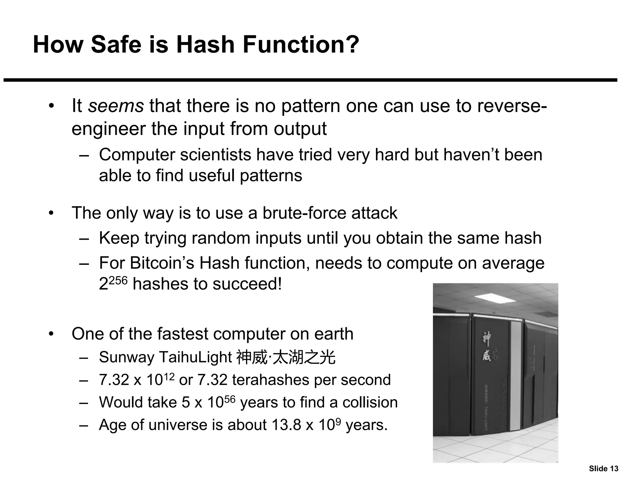 Slide 13
How Safe is Hash Function?
• It seems that there is no pattern one can use to reverse-
engineer the input from output
– Computer scientists have tried very hard but haven’t been
able to find useful patterns
• The only way is to use a brute-force attack
– Keep trying random inputs until you obtain the same hash
– For Bitcoin’s Hash function, needs to compute on average
2256 hashes to succeed!
• One of the fastest computer on earth
– Sunway TaihuLight 神威·太湖之光
– 7.32 x 1012 or 7.32 terahashes per second
– Would take 5 x 1056 years to find a collision
– Age of universe is about 13.8 x 109 years.
 