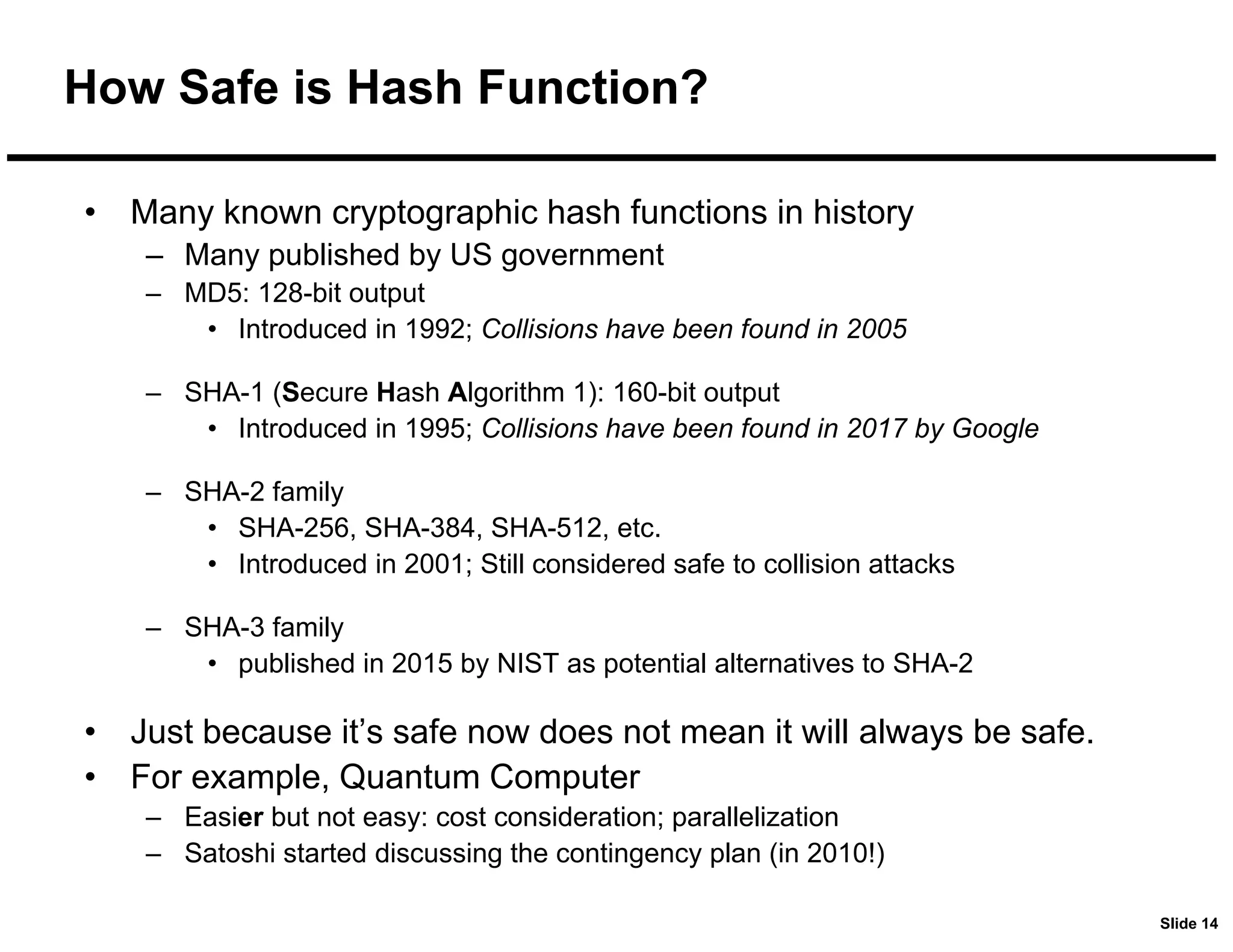 Slide 14
How Safe is Hash Function?
• Many known cryptographic hash functions in history
– Many published by US government
– MD5: 128-bit output
• Introduced in 1992; Collisions have been found in 2005
– SHA-1 (Secure Hash Algorithm 1): 160-bit output
• Introduced in 1995; Collisions have been found in 2017 by Google
– SHA-2 family
• SHA-256, SHA-384, SHA-512, etc.
• Introduced in 2001; Still considered safe to collision attacks
– SHA-3 family
• published in 2015 by NIST as potential alternatives to SHA-2
• Just because it’s safe now does not mean it will always be safe.
• For example, Quantum Computer
– Easier but not easy: cost consideration; parallelization
– Satoshi started discussing the contingency plan (in 2010!)
 