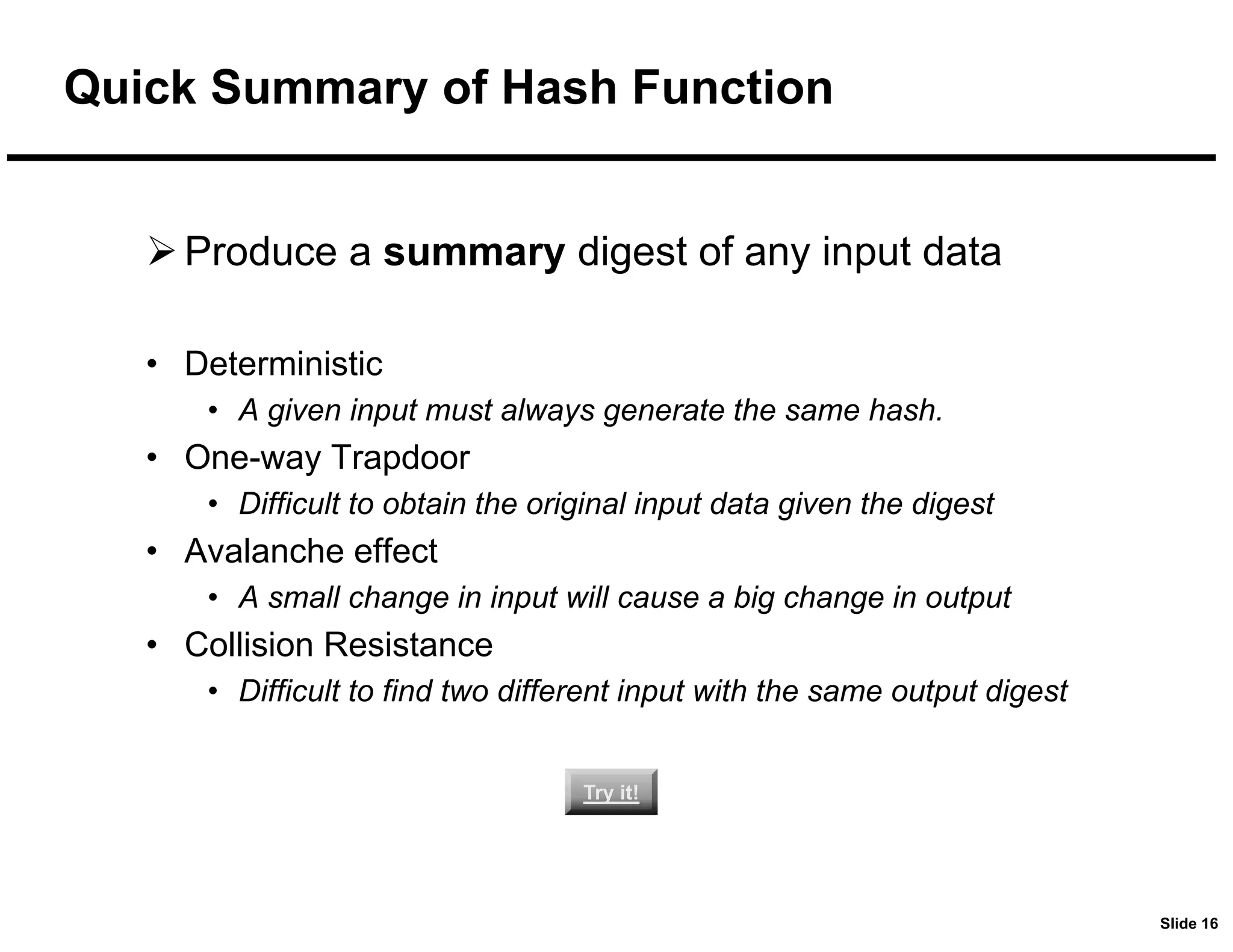 Slide 16
Quick Summary of Hash Function
Produce a summary digest of any input data
• Deterministic
• A given input must always generate the same hash.
• One-way Trapdoor
• Difficult to obtain the original input data given the digest
• Avalanche effect
• A small change in input will cause a big change in output
• Collision Resistance
• Difficult to find two different input with the same output digest
Try it!
Try it!
 
