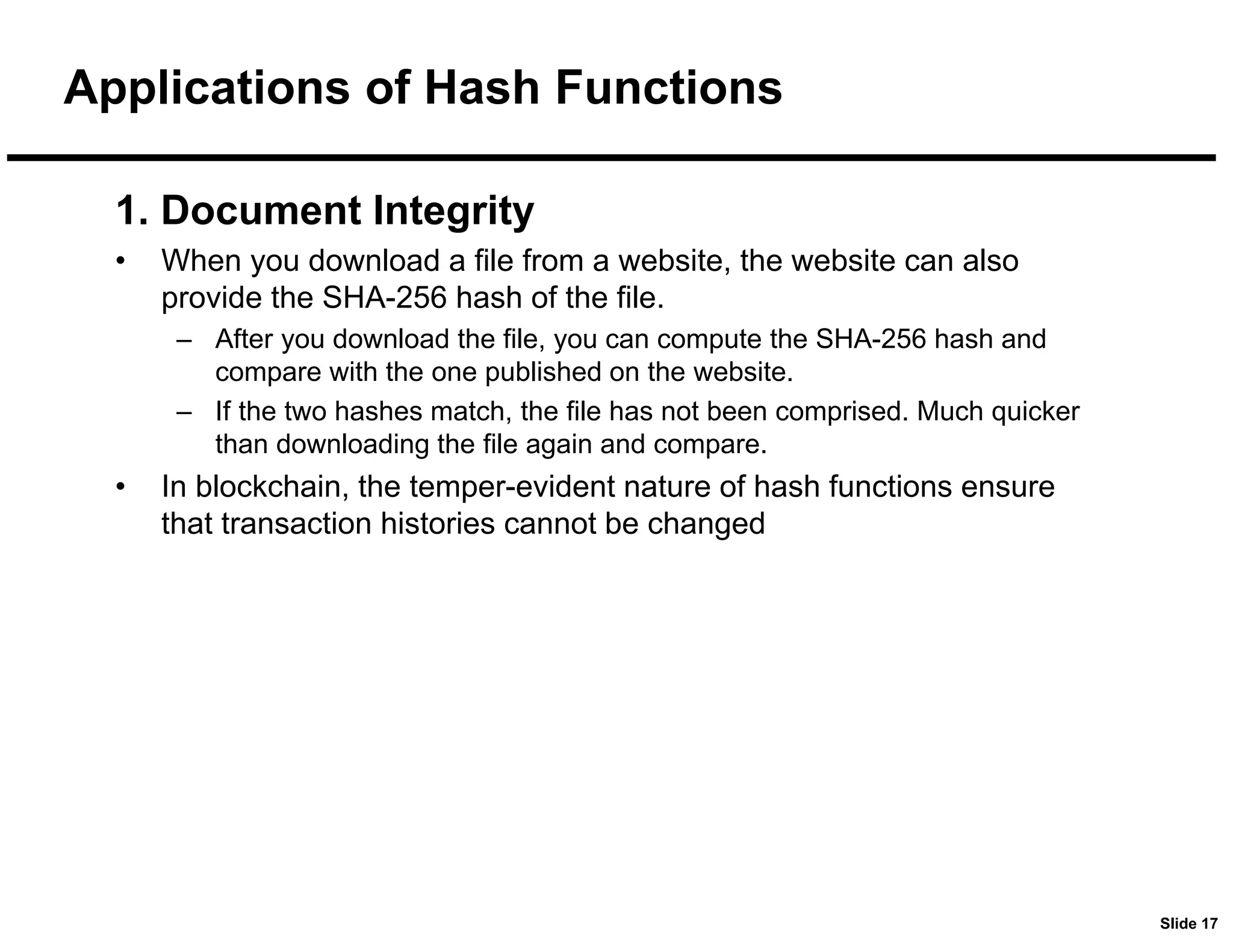 Slide 17
Applications of Hash Functions
1. Document Integrity
• When you download a file from a website, the website can also
provide the SHA-256 hash of the file.
– After you download the file, you can compute the SHA-256 hash and
compare with the one published on the website.
– If the two hashes match, the file has not been comprised. Much quicker
than downloading the file again and compare.
• In blockchain, the temper-evident nature of hash functions ensure
that transaction histories cannot be changed
 