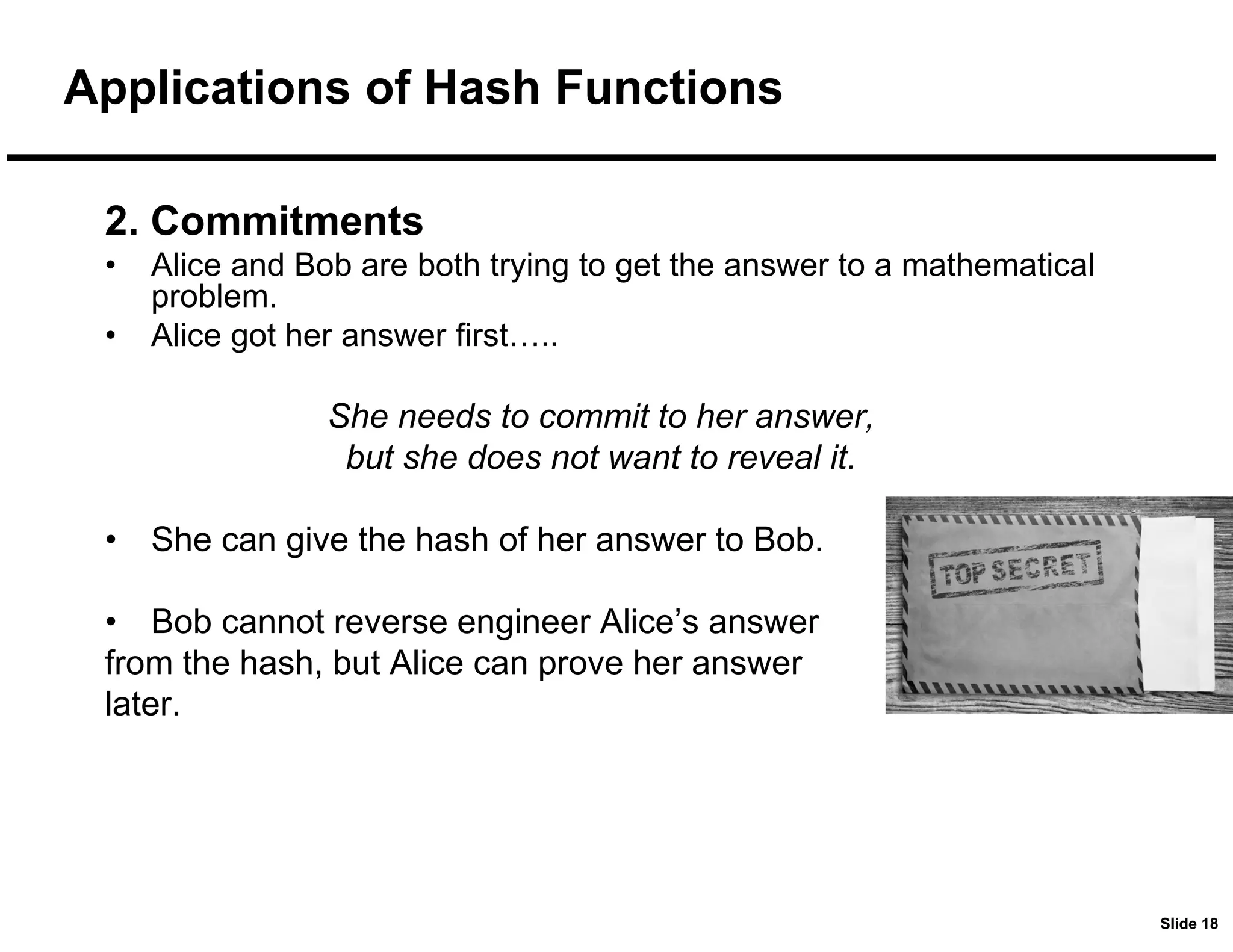 Slide 18
Applications of Hash Functions
2. Commitments
• Alice and Bob are both trying to get the answer to a mathematical
problem.
• Alice got her answer first…..
She needs to commit to her answer,
but she does not want to reveal it.
• She can give the hash of her answer to Bob.
• Bob cannot reverse engineer Alice’s answer
from the hash, but Alice can prove her answer
later.
 