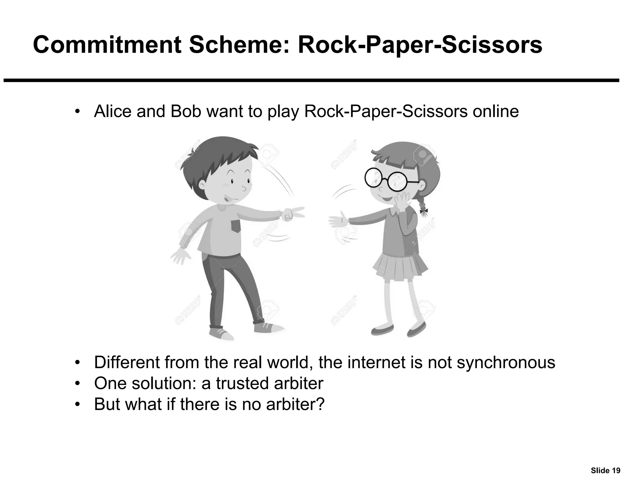 Slide 19
Commitment Scheme: Rock-Paper-Scissors
• Alice and Bob want to play Rock-Paper-Scissors online
• Different from the real world, the internet is not synchronous
• One solution: a trusted arbiter
• But what if there is no arbiter?
 