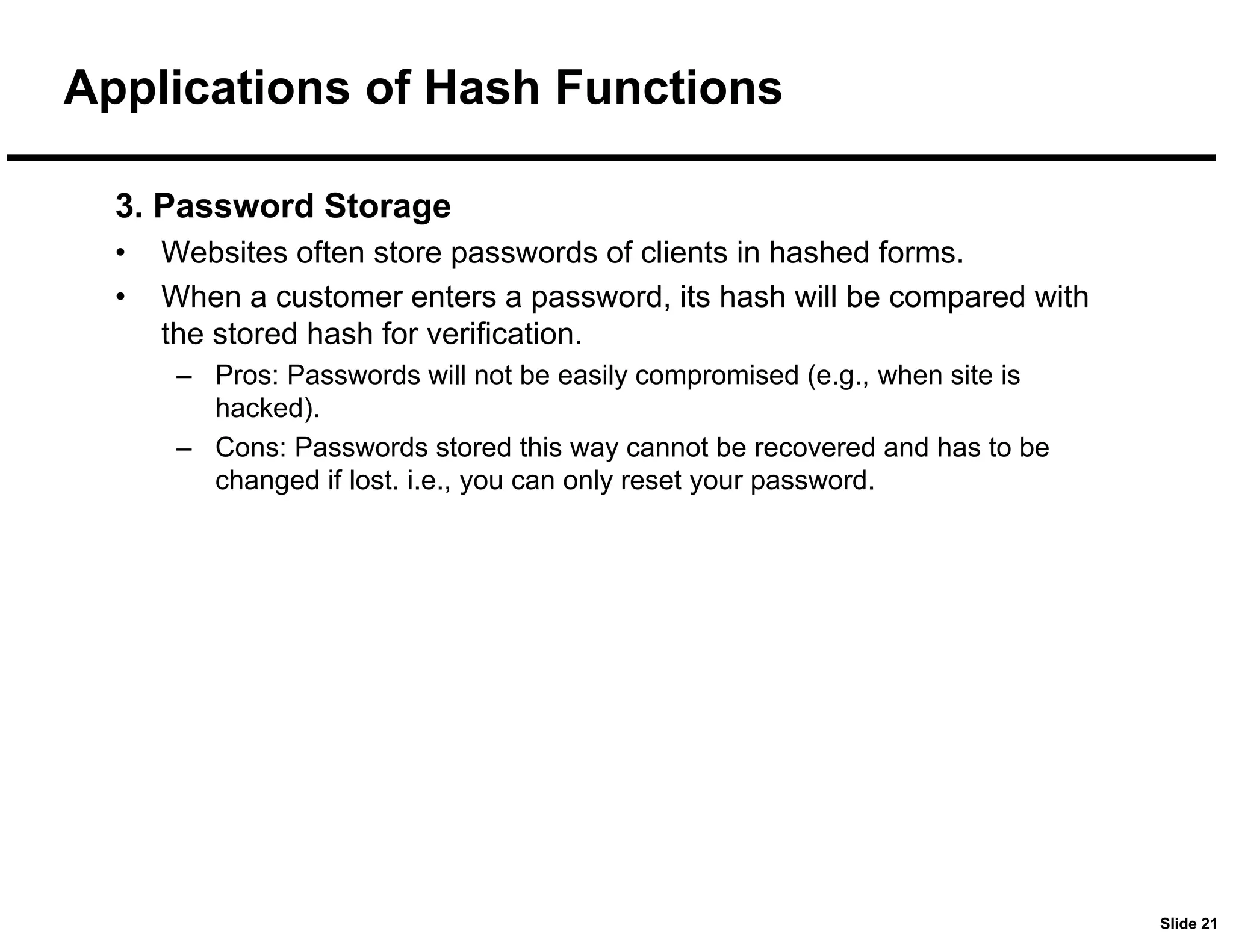 Slide 21
Applications of Hash Functions
3. Password Storage
• Websites often store passwords of clients in hashed forms.
• When a customer enters a password, its hash will be compared with
the stored hash for verification.
– Pros: Passwords will not be easily compromised (e.g., when site is
hacked).
– Cons: Passwords stored this way cannot be recovered and has to be
changed if lost. i.e., you can only reset your password.
 