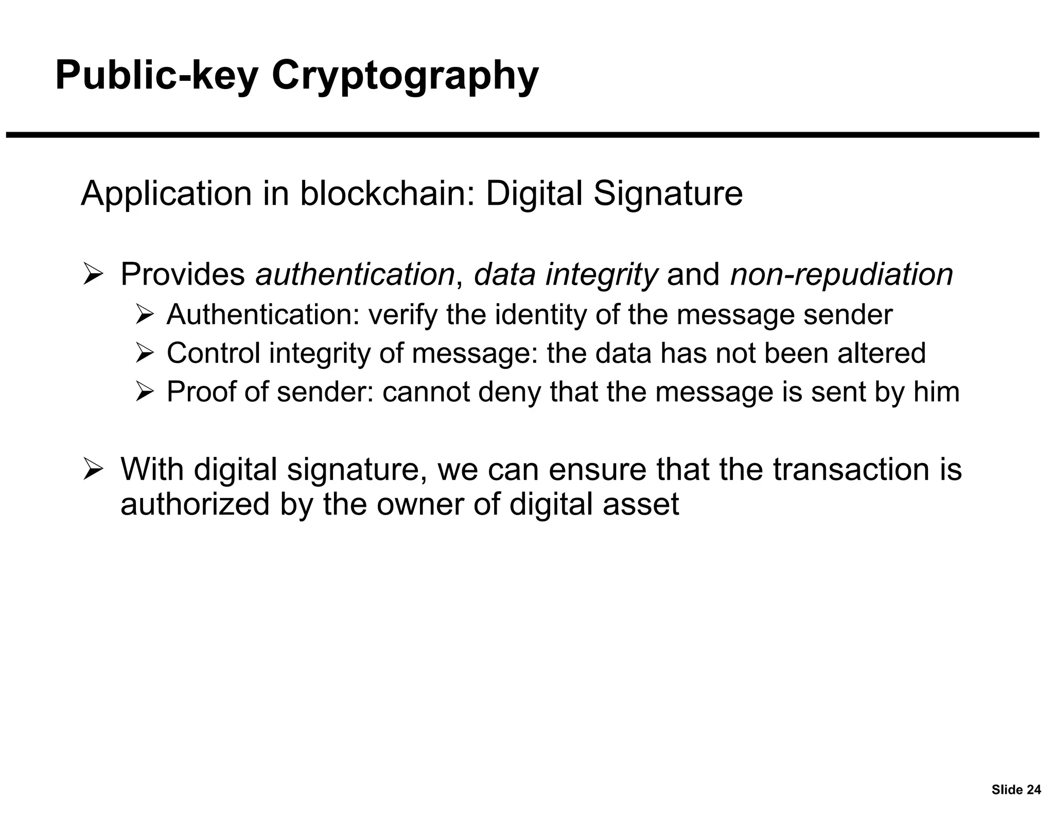 Slide 24
Application in blockchain: Digital Signature
 Provides authentication, data integrity and non-repudiation
 Authentication: verify the identity of the message sender
 Control integrity of message: the data has not been altered
 Proof of sender: cannot deny that the message is sent by him
 With digital signature, we can ensure that the transaction is
authorized by the owner of digital asset
Public-key Cryptography
 