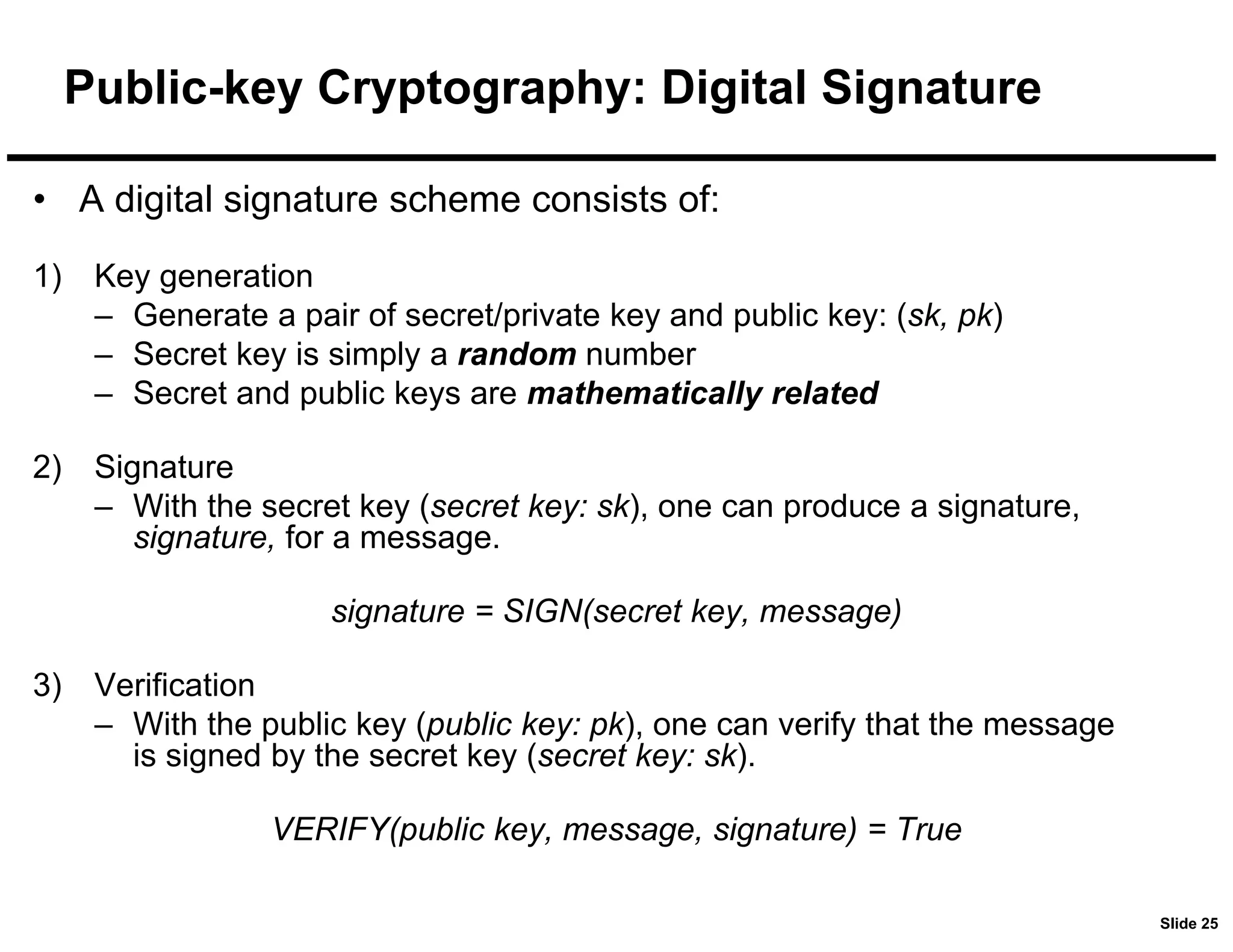 Slide 25
Public-key Cryptography: Digital Signature
• A digital signature scheme consists of:
1) Key generation
– Generate a pair of secret/private key and public key: (sk, pk)
– Secret key is simply a random number
– Secret and public keys are mathematically related
2) Signature
– With the secret key (secret key: sk), one can produce a signature,
signature, for a message.
signature = SIGN(secret key, message)
3) Verification
– With the public key (public key: pk), one can verify that the message
is signed by the secret key (secret key: sk).
VERIFY(public key, message, signature) = True
 