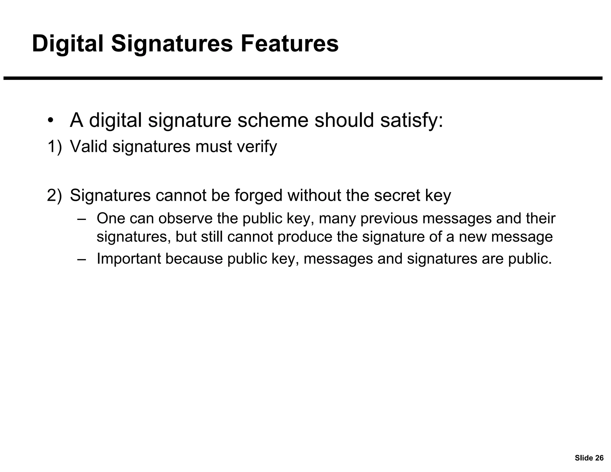 Slide 26
Digital Signatures Features
• A digital signature scheme should satisfy:
1) Valid signatures must verify
2) Signatures cannot be forged without the secret key
– One can observe the public key, many previous messages and their
signatures, but still cannot produce the signature of a new message
– Important because public key, messages and signatures are public.
 