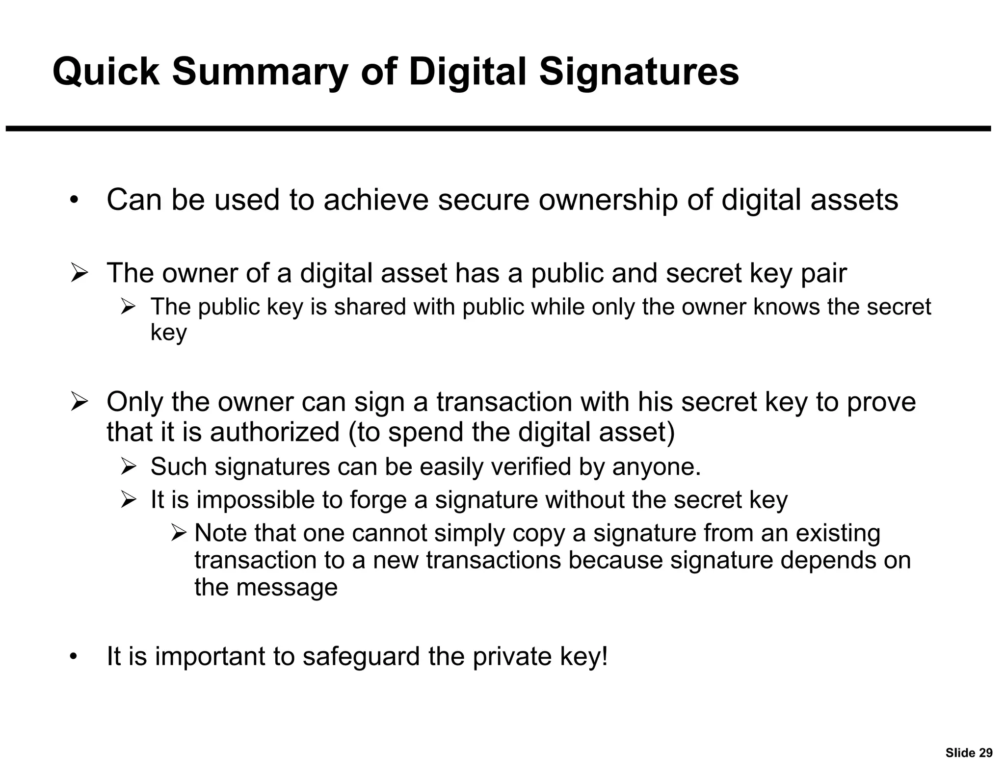 Slide 29
Quick Summary of Digital Signatures
• Can be used to achieve secure ownership of digital assets
 The owner of a digital asset has a public and secret key pair
 The public key is shared with public while only the owner knows the secret
key
 Only the owner can sign a transaction with his secret key to prove
that it is authorized (to spend the digital asset)
 Such signatures can be easily verified by anyone.
 It is impossible to forge a signature without the secret key
 Note that one cannot simply copy a signature from an existing
transaction to a new transactions because signature depends on
the message
• It is important to safeguard the private key!
 