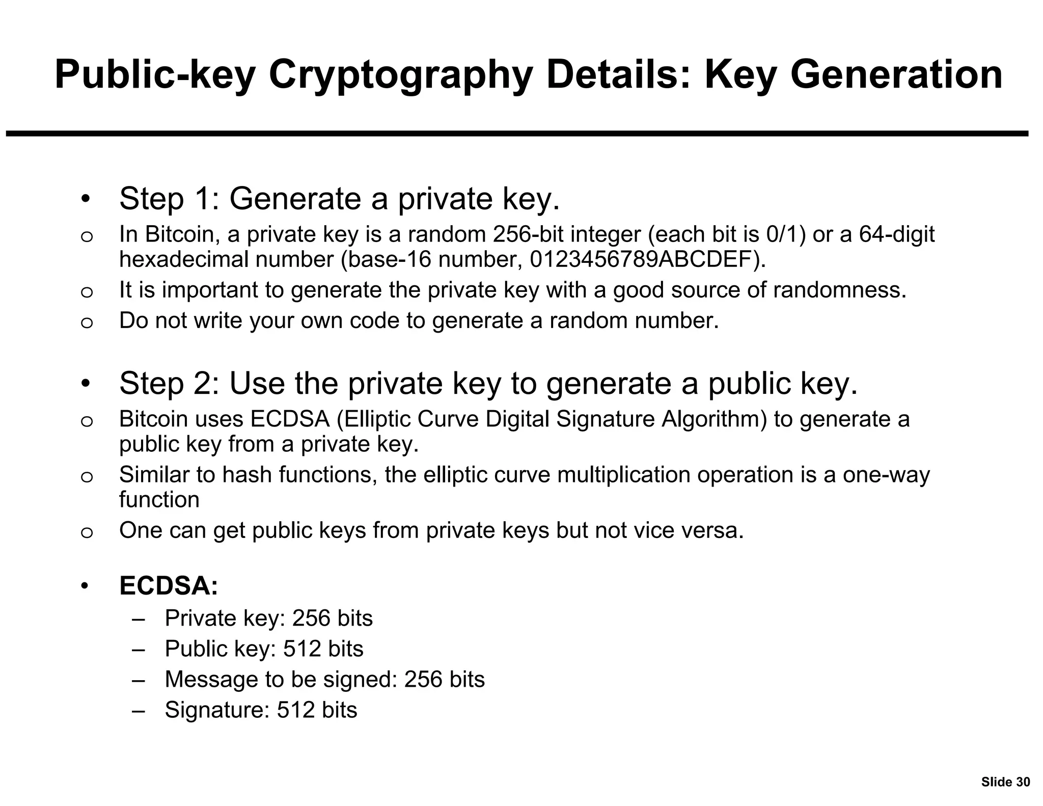 Slide 30
Public-key Cryptography Details: Key Generation
• Step 1: Generate a private key.
o In Bitcoin, a private key is a random 256-bit integer (each bit is 0/1) or a 64-digit
hexadecimal number (base-16 number, 0123456789ABCDEF).
o It is important to generate the private key with a good source of randomness.
o Do not write your own code to generate a random number.
• Step 2: Use the private key to generate a public key.
o Bitcoin uses ECDSA (Elliptic Curve Digital Signature Algorithm) to generate a
public key from a private key.
o Similar to hash functions, the elliptic curve multiplication operation is a one-way
function
o One can get public keys from private keys but not vice versa.
• ECDSA:
– Private key: 256 bits
– Public key: 512 bits
– Message to be signed: 256 bits
– Signature: 512 bits
 