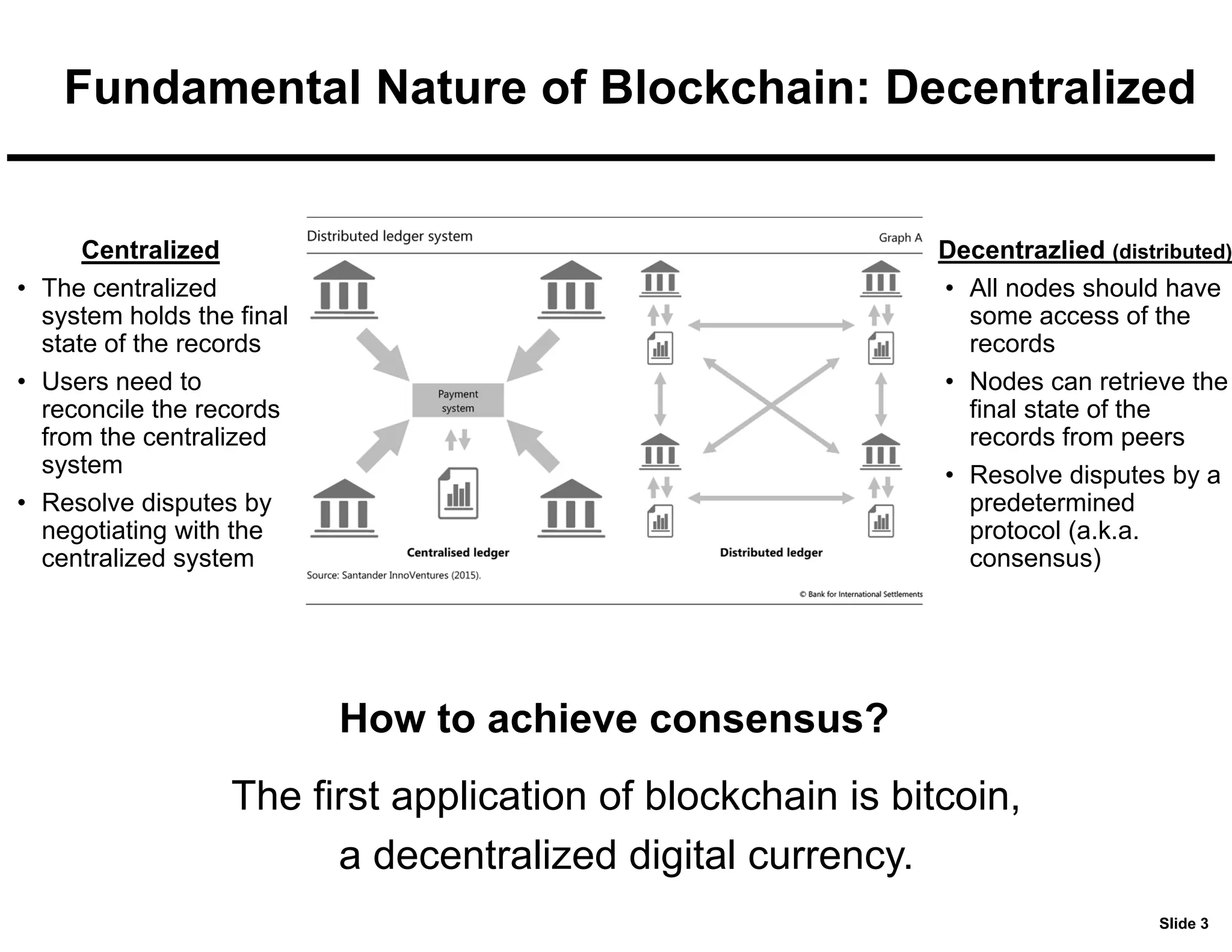 Slide 3
Fundamental Nature of Blockchain: Decentralized
Centralized
• The centralized
system holds the final
state of the records
• Users need to
reconcile the records
from the centralized
system
• Resolve disputes by
negotiating with the
centralized system
Decentrazlied (distributed)
• All nodes should have
some access of the
records
• Nodes can retrieve the
final state of the
records from peers
• Resolve disputes by a
predetermined
protocol (a.k.a.
consensus)
The first application of blockchain is bitcoin,
a decentralized digital currency.
How to achieve consensus?
 
