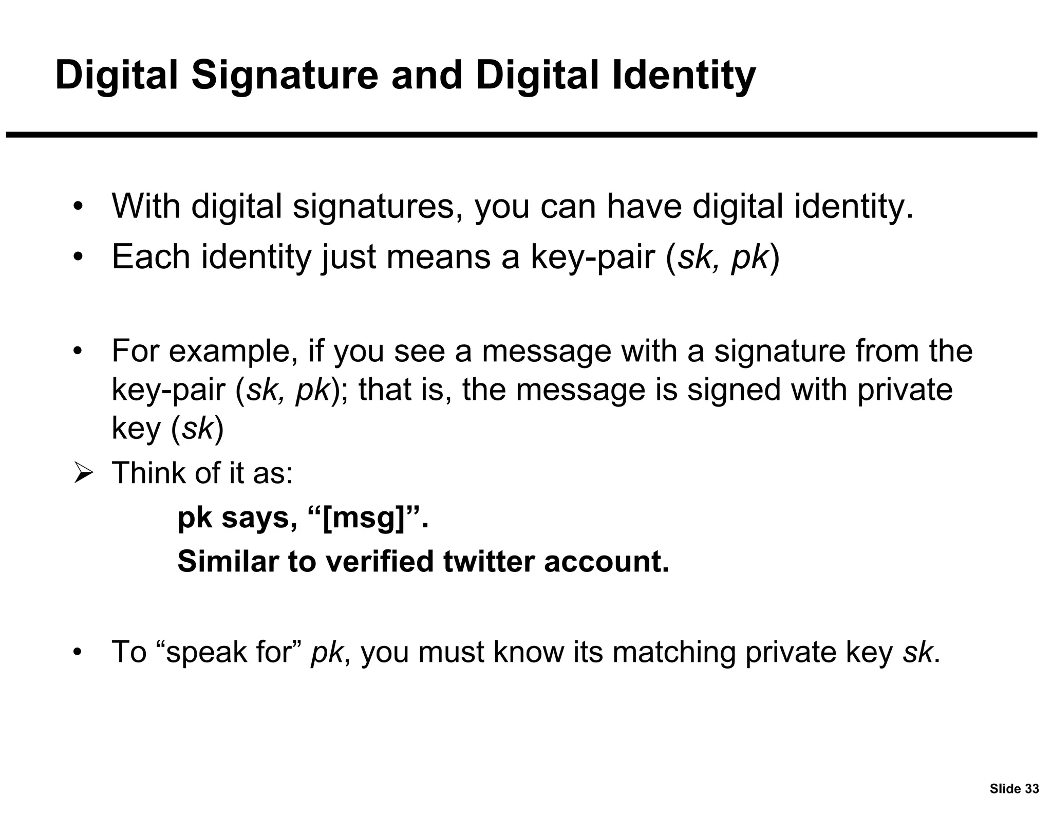 Slide 33
Digital Signature and Digital Identity
• With digital signatures, you can have digital identity.
• Each identity just means a key-pair (sk, pk)
• For example, if you see a message with a signature from the
key-pair (sk, pk); that is, the message is signed with private
key (sk)
 Think of it as:
pk says, “[msg]”.
Similar to verified twitter account.
• To “speak for” pk, you must know its matching private key sk.
 