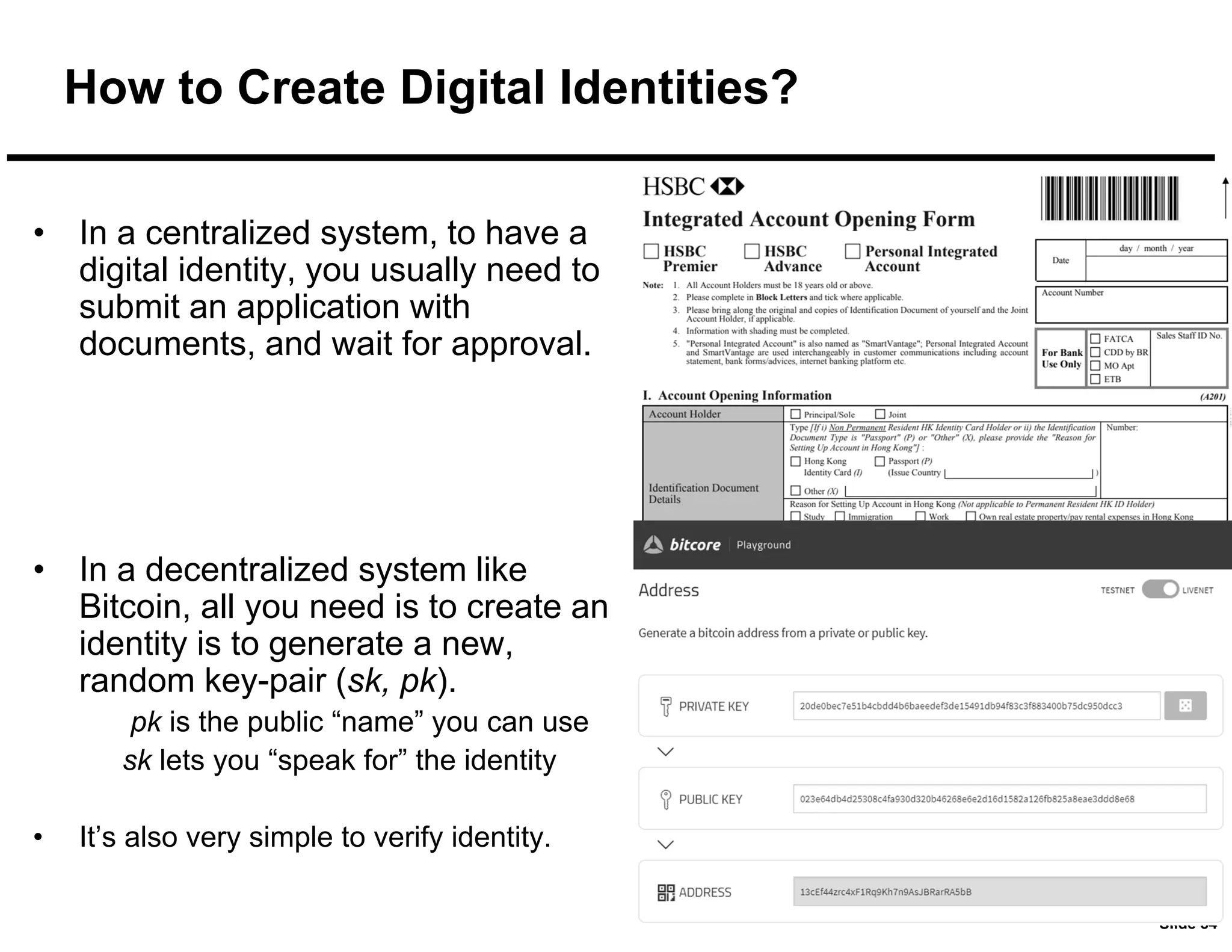 Slide 34
How to Create Digital Identities?
• In a centralized system, to have a
digital identity, you usually need to
submit an application with
documents, and wait for approval.
• In a decentralized system like
Bitcoin, all you need is to create an
identity is to generate a new,
random key-pair (sk, pk).
pk is the public “name” you can use
sk lets you “speak for” the identity
• It’s also very simple to verify identity.
 
