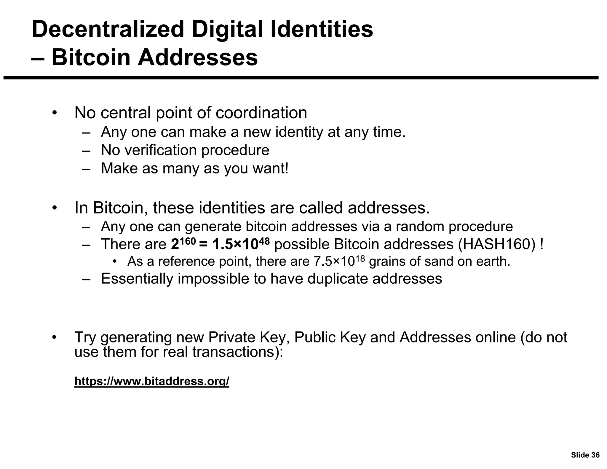 Slide 36
Decentralized Digital Identities
– Bitcoin Addresses
• No central point of coordination
– Any one can make a new identity at any time.
– No verification procedure
– Make as many as you want!
• In Bitcoin, these identities are called addresses.
– Any one can generate bitcoin addresses via a random procedure
– There are 2160 = 1.5×1048 possible Bitcoin addresses (HASH160) !
• As a reference point, there are 7.5×1018 grains of sand on earth.
– Essentially impossible to have duplicate addresses
• Try generating new Private Key, Public Key and Addresses online (do not
use them for real transactions):
https://www.bitaddress.org/
 