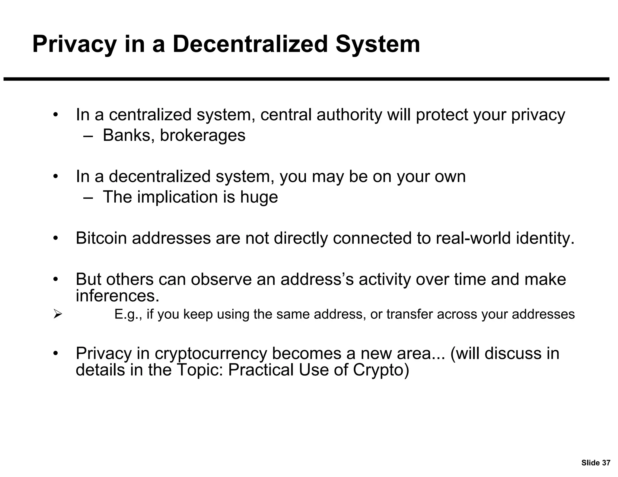 Slide 37
Privacy in a Decentralized System
• In a centralized system, central authority will protect your privacy
– Banks, brokerages
• In a decentralized system, you may be on your own
– The implication is huge
• Bitcoin addresses are not directly connected to real-world identity.
• But others can observe an address’s activity over time and make
inferences.
 E.g., if you keep using the same address, or transfer across your addresses
• Privacy in cryptocurrency becomes a new area... (will discuss in
details in the Topic: Practical Use of Crypto)
 