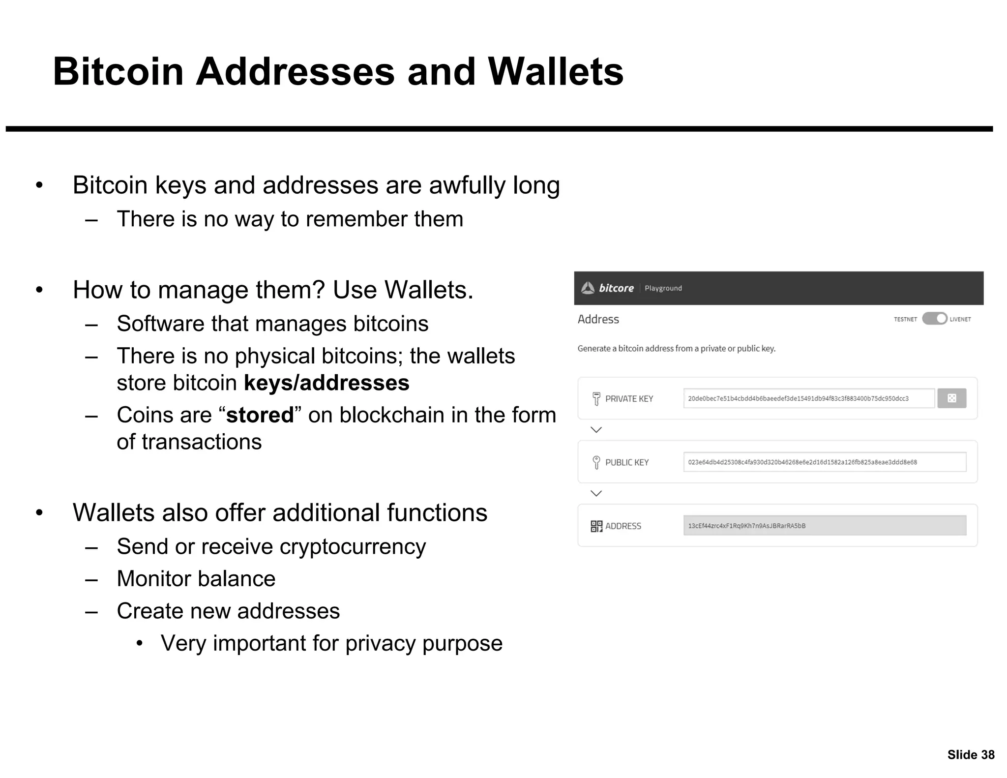 Slide 38
Bitcoin Addresses and Wallets
• Bitcoin keys and addresses are awfully long
– There is no way to remember them
• How to manage them? Use Wallets.
– Software that manages bitcoins
– There is no physical bitcoins; the wallets
store bitcoin keys/addresses
– Coins are “stored” on blockchain in the form
of transactions
• Wallets also offer additional functions
– Send or receive cryptocurrency
– Monitor balance
– Create new addresses
• Very important for privacy purpose
 